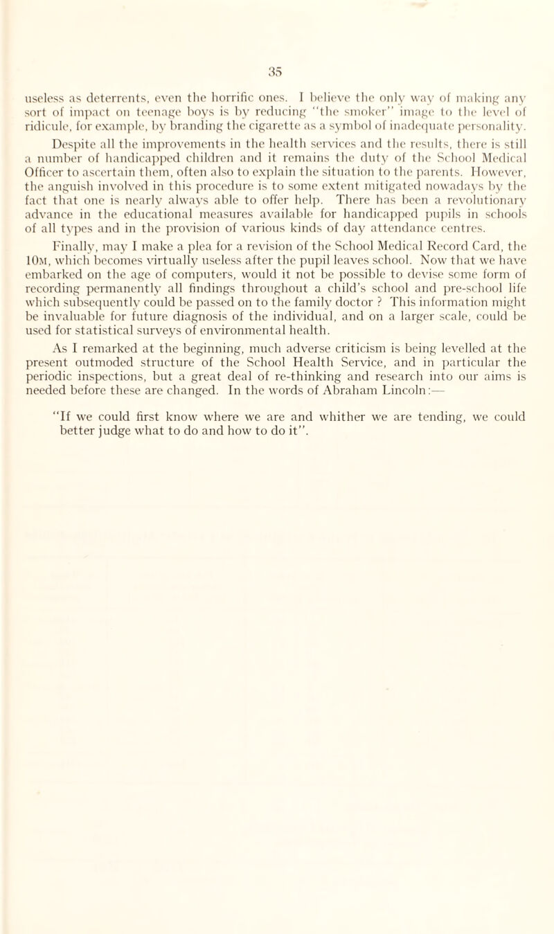 useless as deterrents, even the horrific ones. 1 believe the only way of making any sort of impact on teenage boys is by reducing the smoker image to the level of ridicule, for example, by branding the cigarette as a symbol of inadequate personality. Despite all the improvements in the health services and the results, there is still a number of handicapped children and it remains the duty of the School Medical Officer to ascertain them, often also to explain the situation to the parents. However, the anguish involved in this procedure is to some extent mitigated nowadays by the fact that one is nearly always able to offer help. There has been a revolutionary advance in the educational measures available for handicapped pupils in schools of all types and in the provision of various kinds of day attendance centres. Finally, may I make a plea for a revision of the School Medical Record Card, the 10m, which becomes virtually useless after the pupil leaves school. Now that we have embarked on the age of computers, would it not be possible to devise seme form of recording permanently all findings throughout a child’s school and pre-school life which subsequently could be passed on to the family doctor ? This information might be invaluable for future diagnosis of the individual, and on a larger scale, could be used for statistical surveys of environmental health. As I remarked at the beginning, much adverse criticism is being levelled at the present outmoded structure of the School Health Service, and in particular the periodic inspections, but a great deal of re-thinking and research into our aims is needed before these are changed. In the words of Abraham Lincoln If we could first know where we are and whither we are tending, we could better judge what to do and how to do it.
