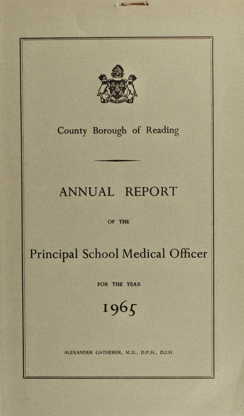 County Borough of Reading ANNUAL REPORT OF THE Principal School Medical Officer FOR THE YEAR 196^ ALEXANDER GATHERER, M.D., D.P.H., D.I.H.