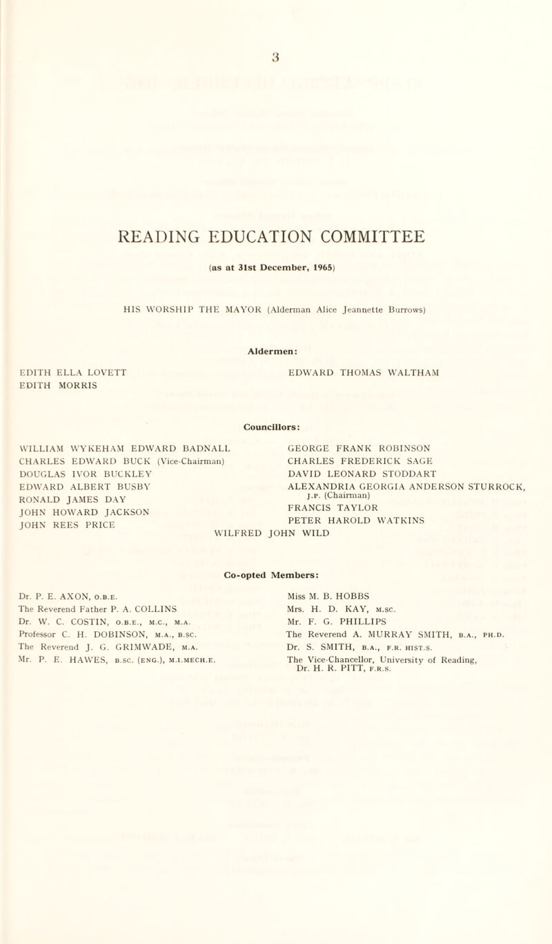 READING EDUCATION COMMITTEE (as at 31st December, 1965) HIS WORSHIP THE MAYOR (Alderman Alice Jeannette Burrows) Aldermen: EDITH ELLA LOVETT EDWARD THOMAS WALTHAM EDITH MORRIS Councillors: WILLIAM WYKEHAM EDWARD BADNALL CHARLES EDWARD BUCK (Vice-Chairman) DOUGLAS IVOR BUCKLEY EDWARD ALBERT BUSBY RONALD JAMES DAY JOHN HOWARD JACKSON JOHN REES PRICE WILFRED GEORGE FRANK ROBINSON CHARLES FREDERICK SAGE DAVID LEONARD STODDART ALEXANDRIA GEORGIA ANDERSON STURROCK, j.p. (Chairman) FRANCIS TAYLOR PETER HAROLD WATKINS JOHN WILD Co-opted Members: Dr. P. E. AXON, o.b.e. The Reverend Father P. A. COLLINS Dr. W. C. COSTIN, o.b.e., m.c., m.a. Professor C. H. DOBINSON, m.a., b.sc. The Reverend J. G. GRIMWADE, m.a. Mr. P. E. HAWES, b.sc. (eng.), m.i.mech.e. Miss M. B. HOBBS Mrs. H. D. KAY, m.sc. Mr. F. G. PHILLIPS The Reverend A. MURRAY SMITH, b.a., ph.d Dr. S. SMITH, b.a., f.r. hist.s. The Vice-Chancellor, University of Reading, Dr. H. R. PITT, f.r.s.