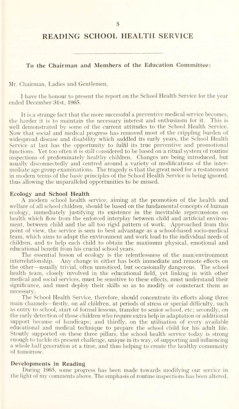 READING SCHOOL HEALTH SERVICE To the Chairman and Members of the Education Committee: Mr. Chairman, Ladies and Gentlemen, I have the honour to present the report on the School Health Service for the year ended December 61st, 1965. It is a strange fact that the more successful a preventive medical service becomes, the harder it is to maintain the necessary interest and enthusiasm for it. This is well demonstrated by some of the current attitudes to the School Health Service. Now that social and medical progress has removed most of the crippling burden of widespread disease and disability which saddled its early years, the School Health Service at last has the opportunity to fulfil its true preventive and promotional functions. Yet too often it is still considered to be based on a ritual system of routine inspections of predominately healthy children. Changes are being introduced, but usually disconnectedly and centred around a variety of modifications of the inter¬ mediate age group examinations. The tragedy is that the great need for a restatement in modern terms of the basic principles of the School Health Service is being ignored, thus allowing the unparalleled opportunities to be missed. Ecology and School Health A modern school health service, aiming at the promotion of the health and welfare of all school children, should be based on the fundamental concepts of human ecology, immediately justifying its existence in the inevitable repercussions on health which flow from the enforced interplay between child and artificial environ¬ ment, between child and the all too rigid pattern of work. Approached from this point of view, the service is seen to best advantage as a school-based socio-medical team, which aims to adapt the environment and work load to the individual needs of children, and to help each child to obtain the maximum physical, emotional and educational benefit from his crucial school years. The essential lesson of ecology is the relentlessness of the man/environment interrelationship. Any change in either has both immediate and remote effects on the other—usually trivial, often unnoticed, but occasionally dangerous. The school health team, closely involved in the educational field, yet linking in with other medical and social sendees, must be sensitive to these effects, must understand their significance, and must deploy their skills so as to modify or counteract them as necessary. The School Health Service, therefore, should concentrate its efforts along three main channels—firstly, on all children, at periods of stress or special difficulty, such as entry to school, start of formal lessons, transfer to senior school, etc; secondly, on the early detection of those children who require extra help in adaptation or additional support because of handicaps; and thirdly, on the utilisation of every available educational and medical technique to prepare the school child for his adult life. Stoutly supported on these three pillars, the school health service today is strong enough to tackle its present challenge, unique in its way, of supporting and influencing a whole hall generation at a time, and thus helping to create the healthy community of tomorrow. Developments in Reading During 1965, some progress has been made towards modifying our service in the light of my comments above. The emphasis of routine inspections has been altered,