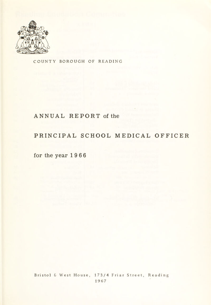 COUNTY BOROUGH OF READING ANNUAL REPORT of the PRINCIPAL SCHOOL MEDICAL OFFICER for the year 19 6 6 Bristol G West House, 173/4 Friar Street, Reading 1967