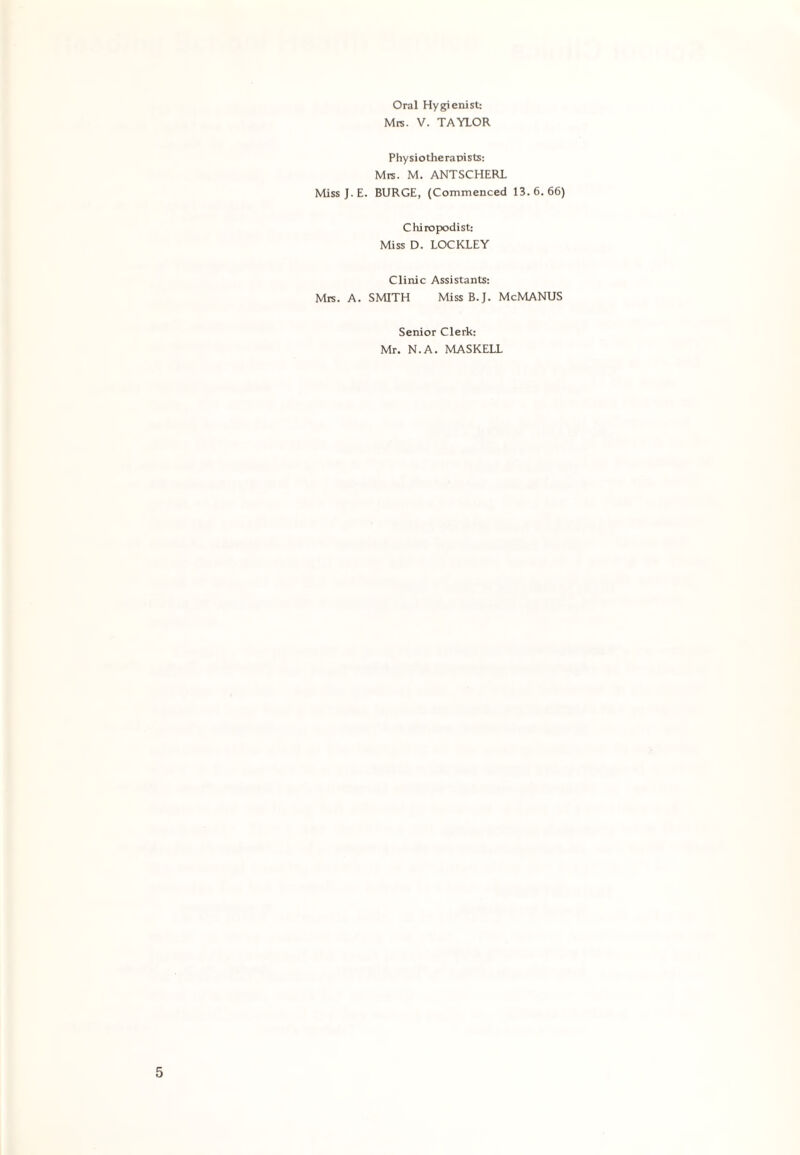 Oral Hygienist: Mrs. V. TAYLOR Physiotherapists: Mrs. M. ANTSCHERL Miss J. E. BURGE, (Commenced 13.6.66) Chiropodist: Miss D. LOCKLEY Clinic Assistants: Mrs. A. SMITH Miss B.J. McMANUS Senior Clerk: Mr. N.A. MASKELL