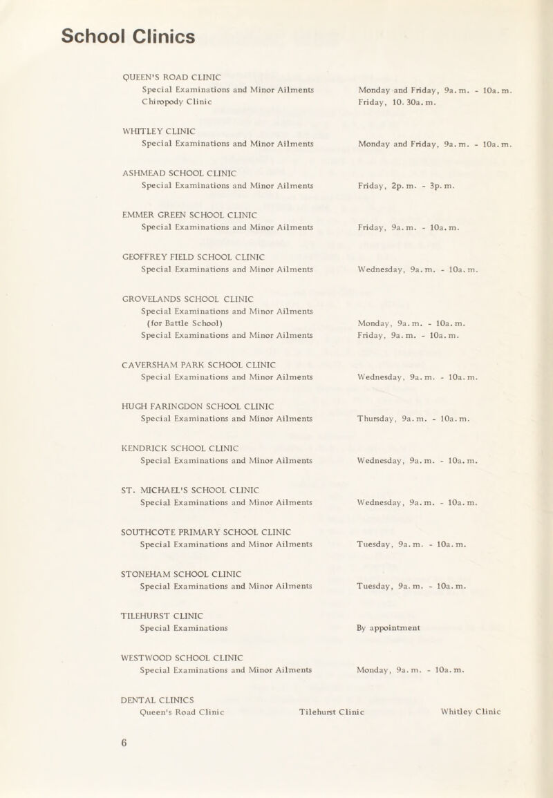School Clinics QUEEN'S ROAD CLINIC Special Examinations and Minor Ailments Chiropody Clinic Monday and Friday, 9a.m. - 10a. m Friday, 10.30a.m. WHITLEY CLINIC Special Examinations and Minor Ailments Monday and Friday, 9a.m. - 10a. m ASHMEAD SCHOOL CLINIC Special Examinations and Minor Ailments Friday, 2p.m. - 3p.m. EMMER GREEN SCHOOL CLINIC Special Examinations and Minor Ailments Friday, 9a.m. - 10a.m. GEOFFREY FIELD SCHOOL CLINIC Special Examinations and Minor Ailments Wednesday, 9a.m. - 10a.m. GROVELANDS SCHOOL CLINIC Special Examinations and Minor Ailments (for Battle School) Special Examinations and Minor Ailments Monday, 9a.m. - 10a.m. Friday, 9a.m. - 10a.m. CAVERSHAM PARK SCHOOL CLINIC Special Examinations and Minor Ailments Wednesday, 9a.m. - 10a.m. HUGH FARINGDON SCHOOL CLINIC Special Examinations and Minor Ailments Thursday, 9a.m. - 10a.m. KENDRICK SCHOOL CLINIC Special Examinations and Minor Ailments Wednesday, 9a.m. - 10a.m. ST. MICHAEL'S SCHOOL CLINIC Special Examinations and Minor Ailments Wednesday, 9a.m. - 10a.m. SOUTHCOTE PRIMARY SCHOOL CLINIC Special Examinations and Minor Ailments Tuesday, 9a.m. - 10a.m. STONEHAM SCHOOL CLINIC Special Examinations and Minor Ailments Tuesday, 9a.m. - 10a.m. TILEHURST CLINIC Special Examinations By appointment WESTWOOD SCHOOL CLINIC Special Examinations and Minor Ailments Monday, 9a.m. - 10a.m. DENTAL CLINICS Queen's Road Clinic Tilehurst Clinic Whitley Clinic