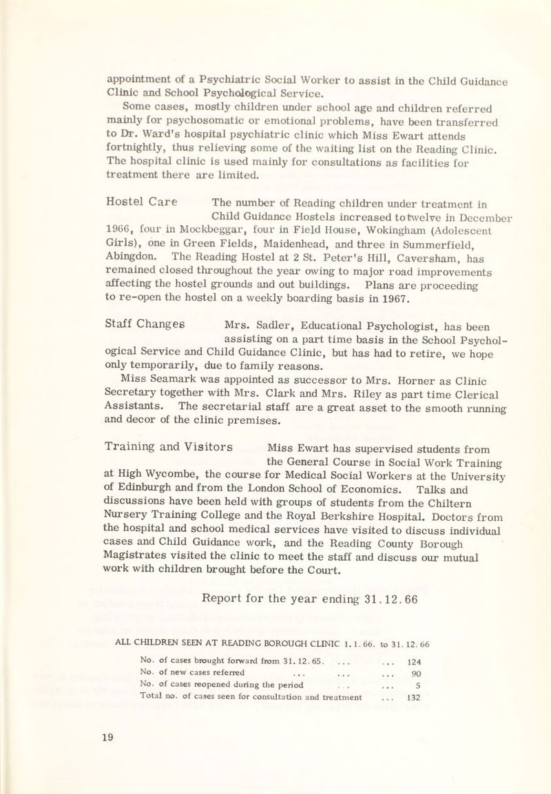 appointment of a Psychiatric Social Worker to assist in the Child Guidance Clinic and School Psychological Service. Some cases, mostly children under school age and children referred mainly for psychosomatic or emotional problems, have been transferred to Dr. Ward's hospital psychiatric clinic which Miss Ewart attends fortnightly, thus relieving some of the waiting list on the Reading Clinic. The hospital clinic is used mainly for consultations as facilities for treatment there are limited. Hostel Care The number of Reading children under treatment in Child Guidance Hostels increased to twelve in December 1966, four in Mockbeggar, four in Field House, Wokingham (Adolescent Girls), one in Green Fields, Maidenhead, and three in Summerfield, Abingdon. The Reading Hostel at 2 St. Peter's Hill, Caversham, has remained closed throughout the year owing to major road improvements affecting the hostel grounds and out buildings. Plans are proceeding to re-open the hostel on a weekly boarding basis in 1967. Staff Changes Mrs. Sadler, Educational Psychologist, has been assisting on a part time basis in the School Psychol¬ ogical Service and Child Guidance Clinic, but has had to retire, we hope only temporarily, due to family reasons. Miss Seamark was appointed as successor to Mrs. Horner as Clinic Secretary together with Mrs. Clark and Mrs. Riley as part time Clerical Assistants. The secretarial staff are a great asset to the smooth running and decor of the clinic premises. Training and Visitors Miss Ewart has supervised students from the General Course in Social Work Training at High Wycombe, the course for Medical Social Workers at the University of Edinburgh and from the London School of Economics. Talks and discussions have been held with groups of students from the Chiltern Nursery Training College and the Royal Berkshire Hospital. Doctors from the hospital and school medical services have visited to discuss individual cases and Child Guidance work, and the Reading County Borough Magistrates visited the clinic to meet the staff and discuss our mutual work with children brought before the Court. Report for the year ending 31.12.66 ALL CHILDREN SEEN AT READING BOROUGH CLINIC 1. 1.66. to 31. 12. 66 No. of cases brought forward from 31. 12.65. ... ... 124 No. of new cases referred ... ... ... 90 No. of cases reopened during the period . , ... 5 Total no. of cases seen for consultation and treatment ... 132