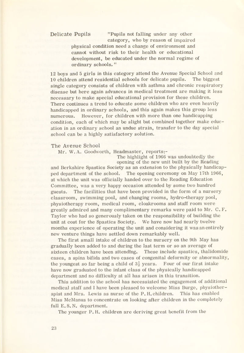 Delicate Pupils Pupils not falling under any other category, who by reason of impaired physical condition need a change of environment and cannot without risk to their health or educational development, be educated under the normal regime of ordinary schools.  12 boys and 5 girls in this category attend the Avenue Special School and 10 children attend residential schools for delicate pupils. The biggest single category consists of children with asthma and chronic respiratory disease but here again advances in medical treatment are making it less necessary to make special educational provision for these children. There continues a trend to educate some children who are even heavily handicapped in ordinary schools, and this again makes this group less numerous. However, for children with more than one handicapping condition, each of which may be slight but combined together make educ¬ ation in an ordinary school an undue strain, transfer to the day special school can be a highly satisfactory solution. The Avenue School Mr. W.A. Goodworth, Headmaster, reports:- The highlight of 1966 was undoubtedly the opening of the new unit built by the Reading and Berkshire Spastics Society as an extension to the physically handicap¬ ped department of the school. The opening ceremony on May 17th 1966, at which the unit was officially handed over to the Reading Education Committee, was a very happy occasion attended by some two hundred guests. The facilities that have been provided in the form of a nursery classroom, swimming pool, and changing rooms, hydro-therapy pool, physiotherapy room, medical room, cloakrooms and staff room were greatly admired and many complimentary remarks were paid to Mr. C. F. Taylor who had so generously taken on the responsibility of building the unit at cost for the Spastics Society. We have now had nearly twelve months experience of operating the unit and considering it was an entirely new venture things have settled down remarkably well. The first small intake of children to the nursery on the 9th May has gradually been added to and during the last term or so an average of sixteen children have been attending. These include spastics, thalidomide cases, a spina bifida and two cases of congenital deformity or abnormality, the youngest so far being a child of 3| years. Four of our first intake have now graduated to the infant class of the physically handicapped department and no difficulty at all has arisen in this transition. This addition to the school has necessiated the engagement of additional medical staff and I have been pleased to welcome Miss Burge, physiother¬ apist and Mrs. Lewis as nurse of the P. H. children. This has enabled Miss McManus to concentrate on looking after children in the completely fullE.S. N. department. The younger P. H. children are deriving great benefit from the