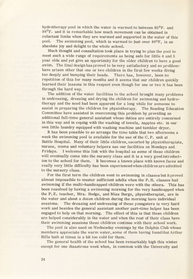 hydrotherapy pool in which the water is warmed to between 95°F. and 98°F. and it is remarkable how much movement can be obtained in reluctant limbs when they are warmed and supported in the water of this pool. The swimming pool, which is warmed to just over 80°F, is an absolute joy and delight to the whole school. Much thought and consultation took place in trying to plan the pool to meet such a wide range of requirements as being safe for little 4 and 5 year olds and yet give an opportunity for the older children to have a good swim. The final design has proved to be very satisfactory and no problem,'' have arisen other that one or two children in the first few weeks diving too deeply and bumping their heads. There has, however, been no repetition of this for many months and it seems that our children quickly learned their lessons in this respect even though for one or two it has been through the hard way. The addition of the water facilities to the school brought many problems in undressing, dressing and drying the children for swimming and hydro¬ therapy and the need had been apparent for a long while for someone to assist in preparing the children for physiotherapy. The Reading Education Committee have assisted in overcoming this problem by providing an additional full-time general assistant whose duties are entirely concerned in this way and in coping with the washing of towels, nappies etc. in our own little laundry equipped with washing machine and tumbler dryer. It has been possible to so arrange the time table that two afternoons a week the swimming pool is available for the use of the C. P. unit at Battle Hospital. Many of their little children, escorted by physiotherapists, nurses, mums and voluntary helpers use our facilities on Mondays and Fridays. I welcome this link with the hospital as some of these children will eventually come into the nursery class and it is a very good introduct¬ ion to the school for them. It becomes a known place with known faces and really very little difficulty has been experienced when children are admitted to the nursery class. For the first term the children went to swimming in classes but it proved almost impossible to muster sufficient adults when the P. H. classes had swimming if the multi-handicapped children were with the others. This has been resolved by having a swimming morning for the very handicapped when the P. E. teacher, Mrs. Hodge, and Miss Burge, physiotherapist, are in the water and about a dozen children during the morning have individual sessions. The dressing and undressing of these youngsters is very hard work and besides the general assistant another part-time helper has been engaged to help on that morning. The effect of this is that these children are helped considerably in the water and when the rest of their class have their swimming sessions these children continue with their school work. The pool is also used on Wednesday evenings by the Dolphin Club whose members appreciate the warm water, some of them having found that Arthur Hills bath at times is a bit too cold for them. The general health of the school has been remarkably high this winter except for one disastrous week when, in common with the University and