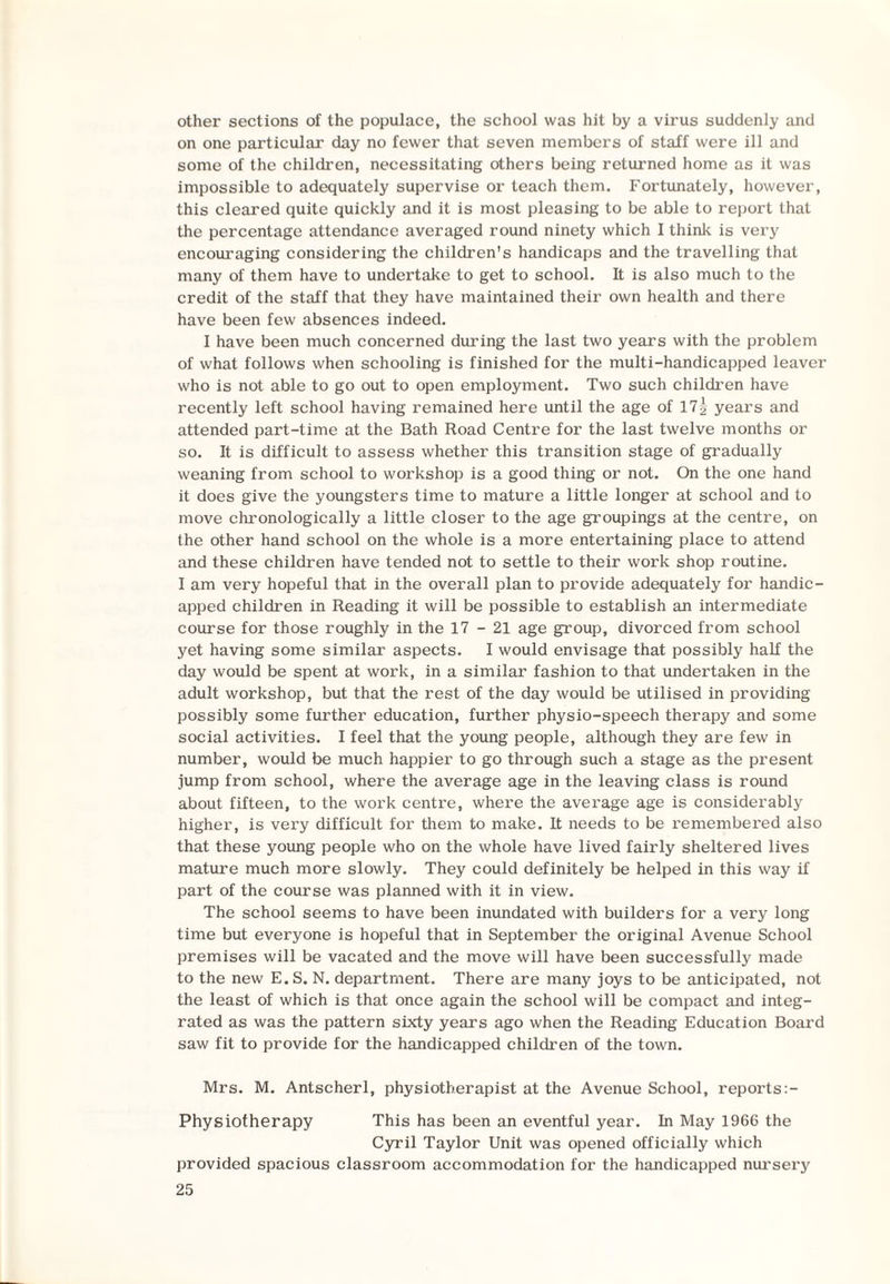 other sections of the populace, the school was hit by a virus suddenly and on one particular day no fewer that seven members of staff were ill and some of the children, necessitating others being returned home as it was impossible to adequately supervise or teach them. Fortunately, however, this cleared quite quickly and it is most pleasing to be able to report that the percentage attendance averaged round ninety which I think is very encouraging considering the children's handicaps and the travelling that many of them have to undertake to get to school. It is also much to the credit of the staff that they have maintained their own health and there have been few absences indeed. I have been much concerned during the last two years with the problem of what follows when schooling is finished for the multi-handicapped leaver who is not able to go out to open employment. Two such children have recently left school having remained here until the age of 17| years and attended part-time at the Bath Road Centre for the last twelve months or so. It is difficult to assess whether this transition stage of gradually weaning from school to workshop is a good thing or not. On the one hand it does give the youngsters time to mature a little longer at school and to move chronologically a little closer to the age groupings at the centre, on the other hand school on the whole is a more entertaining place to attend and these children have tended not to settle to their work shop routine. I am very hopeful that in the overall plan to provide adequately for handic¬ apped children in Reading it will be possible to establish an intermediate course for those roughly in the 17-21 age group, divorced from school yet having some similar aspects. I would envisage that possibly half the day would be spent at work, in a similar fashion to that undertaken in the adult workshop, but that the rest of the day would be utilised in providing possibly some further education, further physio-speech therapy and some social activities. I feel that the young people, although they are few in number, would be much happier to go through such a stage as the present jump from school, where the average age in the leaving class is round about fifteen, to the work centre, where the average age is considerably higher, is very difficult for them to make. It needs to be remembered also that these young people who on the whole have lived fairly sheltered lives mature much more slowly. They could definitely be helped in this way if part of the course was planned with it in view. The school seems to have been inundated with builders for a very long time but everyone is hopeful that in September the original Avenue School premises will be vacated and the move will have been successfully made to the new E.S. N. department. There are many joys to be anticipated, not the least of which is that once again the school will be compact and integ¬ rated as was the pattern sixty years ago when the Reading Education Board saw fit to provide for the handicapped children of the town. Mrs. M. Antscherl, physiotherapist at the Avenue School, reports:- Physiotherapy This has been an eventful year. In May 1966 the Cyril Taylor Unit was opened officially which provided spacious classroom accommodation for the handicapped nursery