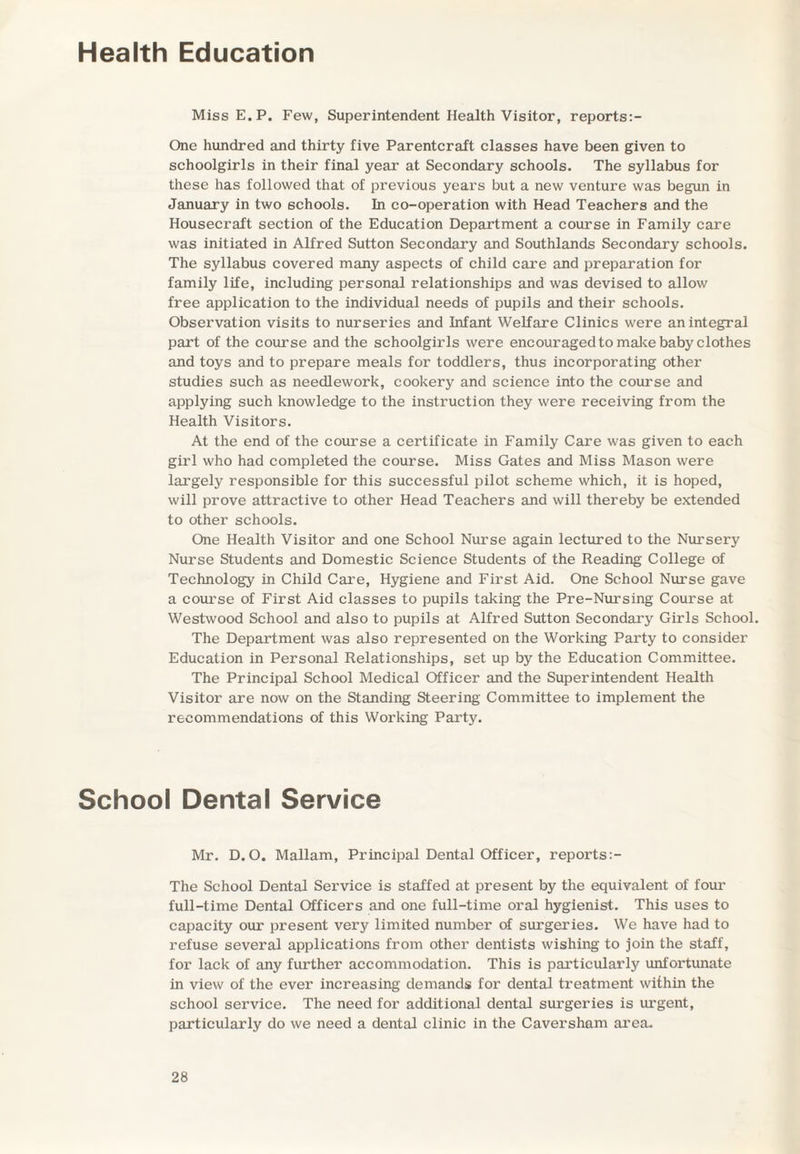 Health Education MissE.P. Few, Superintendent Health Visitor, reports:- One hundred and thirty five Parentcraft classes have been given to schoolgirls in their final year at Secondary schools. The syllabus for these has followed that of previous years but a new venture was begun in January in two schools. In co-operation with Head Teachers and the Housecraft section of the Education Department a course in Family care was initiated in Alfred Sutton Secondary and Southlands Secondary schools. The syllabus covered many aspects of child care and preparation for family life, including personal relationships and was devised to allow free application to the individual needs of pupils and their schools. Observation visits to nurseries and Infant Welfare Clinics were an integral part of the course and the schoolgirls were encouraged to make baby clothes and toys and to prepare meals for toddlers, thus incorporating other studies such as needlework, cookery and science into the course and applying such knowledge to the instruction they were receiving from the Health Visitors. At the end of the course a certificate in Family Care was given to each girl who had completed the course. Miss Gates and Miss Mason were largely responsible for this successful pilot scheme which, it is hoped, will prove attractive to other Head Teachers and will thereby be extended to other schools. One Health Visitor and one School Nurse again lectured to the Nursery Nurse Students and Domestic Science Students of the Reading College of Technology in Child Care, Hygiene and First Aid. One School Nurse gave a course of First Aid classes to pupils taking the Pre-Nursing Course at Westwood School and also to pupils at Alfred Sutton Secondary Girls School. The Department was also represented on the Working Party to consider Education in Personal Relationships, set up by the Education Committee. The Principal School Medical Officer and the Superintendent Health Visitor are now on the Standing Steering Committee to implement the recommendations of this Working Party. School Dental Service Mr. D. O. Mallam, Principal Dental Officer, reports:- The School Dental Service is staffed at present by the equivalent of four full-time Dental Officers and one full-time oral hygienist. This uses to capacity our present very limited number of surgeries. We have had to refuse several applications from other dentists wishing to join the staff, for lack of any further accommodation. This is particularly unfortunate in view of the ever increasing demands for dental treatment within the school service. The need for additional dental surgeries is ui’gent, particularly do we need a dental clinic in the Caversham area.