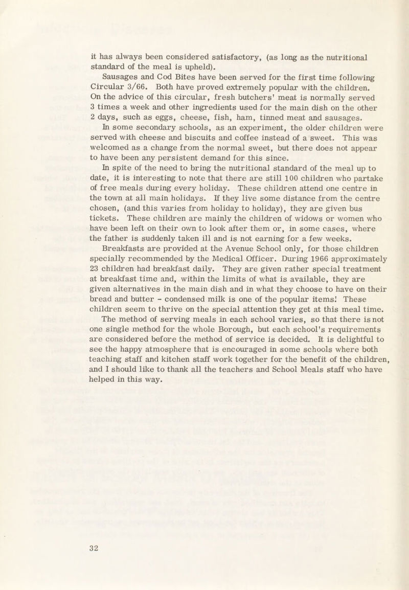 it has always been considered satisfactory, (as long as the nutritional standard of the meal is upheld). Sausages and Cod Bites have been served for the first time following Circular 3/66. Both have proved extremely popular with the children. On the advice of this circular, fresh butchers' meat is normally served 3 times a week and other ingredients used for the main dish on the other 2 days, such as eggs, cheese, fish, ham, tinned meat and sausages. In some secondary schools, as an experiment, the older children were served with cheese and biscuits and coffee instead of a sweet. This was welcomed as a change from the normal sweet, but there does not appear to have been any persistent demand for this since. In spite of the need to bring the nutritional standard of the meal up to date, it is interesting to note that there are still 100 children who partake of free meals during every holiday. These children attend one centre in the town at all main holidays. If they live some distance from the centre chosen, (and this varies from holiday to holiday), they are given bus tickets. These children are mainly the children of widows or women who have been left on their own to look after them or, in some cases, where the father is suddenly taken ill and is not earning for a few weeks. Breakfasts are provided at the Avenue School only, for those children specially recommended by the Medical Officer. During 1966 approximately 23 children had breakfast daily. They are given rather special treatment at breakfast time and, within the limits of what is available, they are given alternatives in the main dish and in what they choose to have on their bread and butter - condensed milk is one of the popular items.' These children seem to thrive on the special attention they get at this meal time. The method of serving meals in each school varies, so that there is not one single method for the whole Borough, but each school's requirements are considered before the method of service is decided. It is delightful to see the happy atmosphere that is encouraged in some schools where both teaching staff and kitchen staff work together for the benefit of the children, and I should like to thank all the teachers and School Meals staff who have helped in this way.