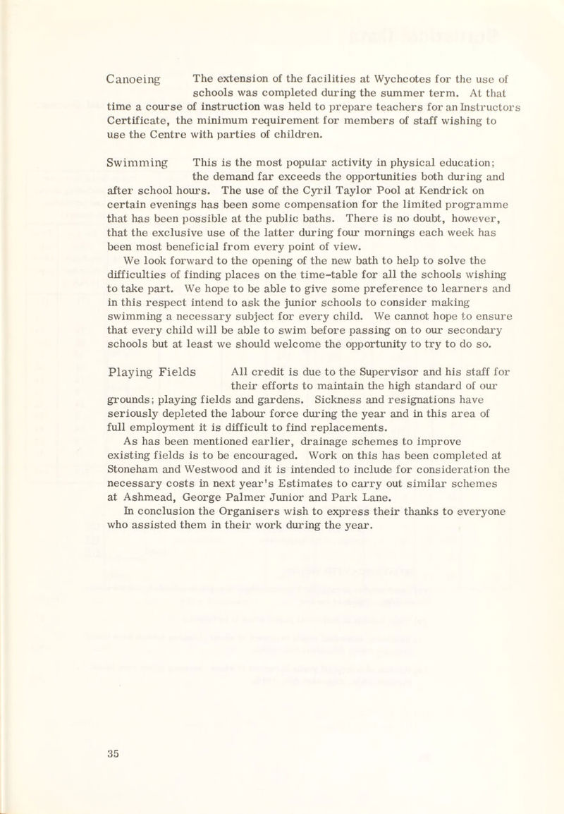 Canoeing The extension of the facilities at Wychcotes for the use of schools was completed during the summer term. At that time a course of instruction was held to prepare teachers for an Instructors Certificate, the minimum requirement for members of staff wishing to use the Centre with parties of children. Swimming This is the most popular activity in physical education; the demand far exceeds the opportunities both during and after school hours. The use of the Cyril Taylor Pool at Kendrick on certain evenings has been some compensation for the limited programme that has been possible at the public baths. There is no doubt, however, that the exclusive use of the latter during four mornings each week has been most beneficial from every point of view. We look forward to the opening of the new bath to help to solve the difficulties of finding places on the time-table for all the schools wishing to take part. We hope to be able to give some preference to learners and in this respect intend to ask the junior schools to consider making swimming a necessary subject for every child. We cannot hope to ensure that every child will be able to swim before passing on to our secondary schools but at least we should welcome the opportunity to try to do so. Playing Fields All credit is due to the Supervisor and his staff for their efforts to maintain the high standard of our grounds; playing fields and gardens. Sickness and resignations have seriously depleted the labour force during the year and in this area of full employment it is difficult to find replacements. As has been mentioned earlier, drainage schemes to improve existing fields is to be encouraged. Work on this has been completed at Stoneham and Westwood and it is intended to include for consideration the necessary costs in next year's Estimates to carry out similar schemes at Ashmead, George Palmer Junior and Park Lane. In conclusion the Organisers wish to express their thanks to everyone who assisted them in their work during the year.
