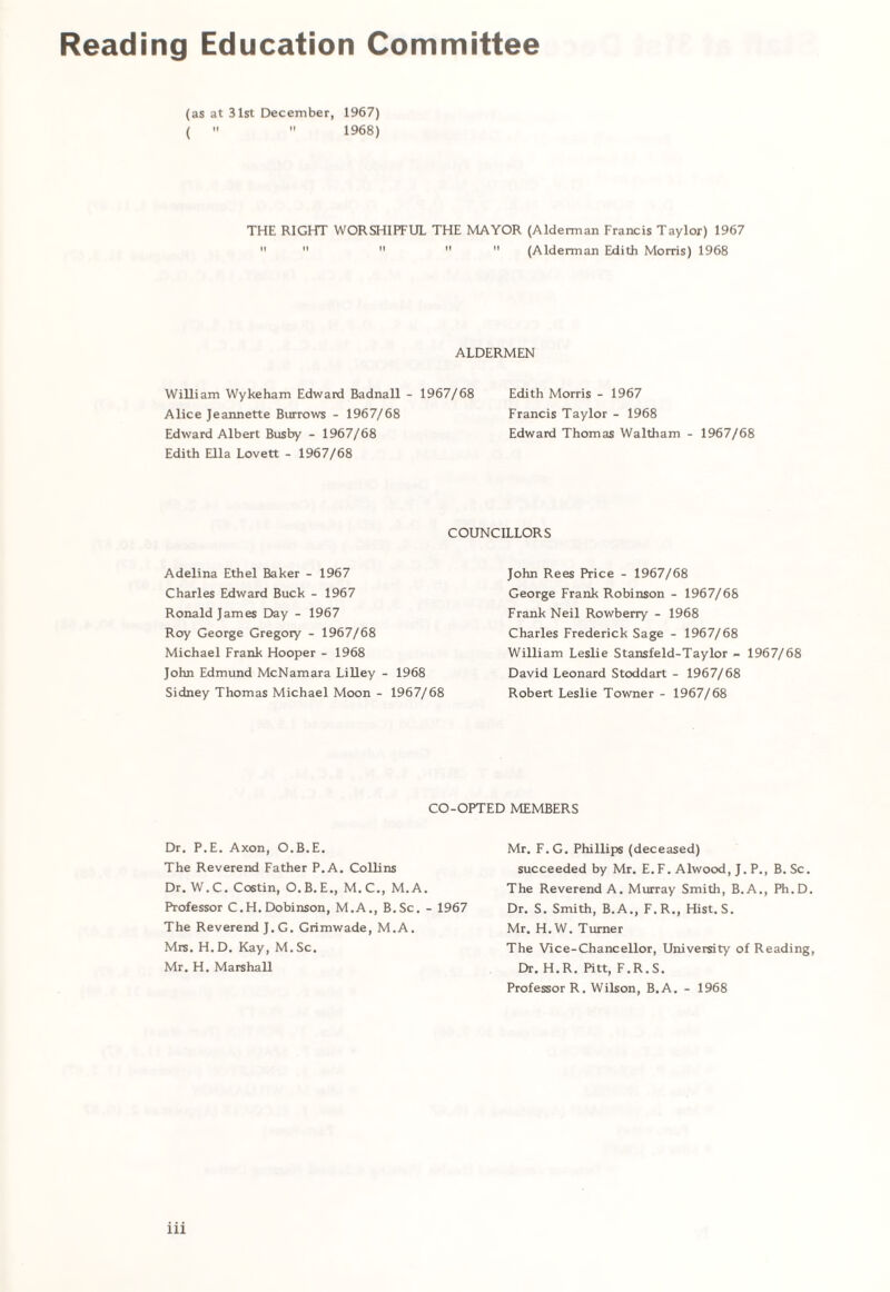 Reading Education Committee (as at 31st December, 1967) (   1968) THE RIGHT WORSHIPFUL THE MAYOR (Alderman Francis Taylor) 1967      (Alderman Edith Morris) 1968 ALDERMEN William Wykeham Edward Badnall - 1967/68 Edith Morris - 1967 Alice Jeannette Burrows - 1967/68 Francis Taylor - 1968 Edward Albert Busby - 1967/68 Edward Thomas Waltham - 1967/68 Edith Ella Lovett - 1967/68 COUNCILLORS Adelina Ethel Baker - 1967 Charles Edward Buck - 1967 Ronald James Day - 1967 Roy George Gregory - 1967/68 Michael Frank Hooper - 1968 John Edmund McNamara Lilley - 1968 Sidney Thomas Michael Moon - 1967/68 John Rees Price - 1967/68 George Frank Robinson - 1967/68 Frank Neil Rowberry - 1968 Charles Frederick Sage - 1967/68 William Leslie Stansfeld-Taylor - 1967/68 David Leonard Stoddart - 1967/68 Robert Leslie Towner - 1967/68 CO-OPTED MEMBERS Dr. P.E. Axon, O.B.E. The Reverend Father P.A. Collins Dr. W.C. Costin, O.B.E., M.C., M.A. Professor C.H. Dobinson, M.A., B.Sc. - 1967 The Reverend J.G. Grimwade, M.A. Mrs. H.D. Kay, M.Sc. Mr. H. Marshall Mr. F.G. Phillips (deceased) succeeded by Mr. E.F. Alwood, J. P., B. Sc. The Reverend A. Murray Smith, B.A., Ph.D. Dr. S. Smith, B.A., F.R., Hist. S. Mr. H.W. Turner The Vice-Chancellor, University of Reading, Dr. H.R. Pitt, F.R.S. Professor R. Wilson, B.A. - 1968