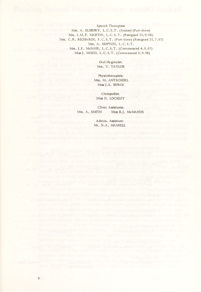 Speech Therapists: Mrs. A. ELSBURY, L.C.S.T. (Senior) (Part-time) Mrs. I.M.P. MARTIN, L.C.S.T. (Resigned 13.9.68) Mrs. C.R. RICHARDS, F.C.S.T. (Part-time) (Resigned 21. 7.67) Mrs. A. HOPTON, L.C.S.T. Mrs. J.E. McNAIR, L.C.S.T. (Commenced 4.9.67) MissJ. MOOD, L.C.S.T. (Commenced 3. 9. 68) Oral Hygienist: Mrs. V. TAYLOR Phy si oth e ra pists: Mrs. M. ANTSCHERL Miss J.E. BURGE Chiropodist: Miss D. LOCKLEY Clinic Assistants: Mrs. A. SMITH Miss B.J. McMANUS Admin. Assistant: Mr. N.A. MASKELL