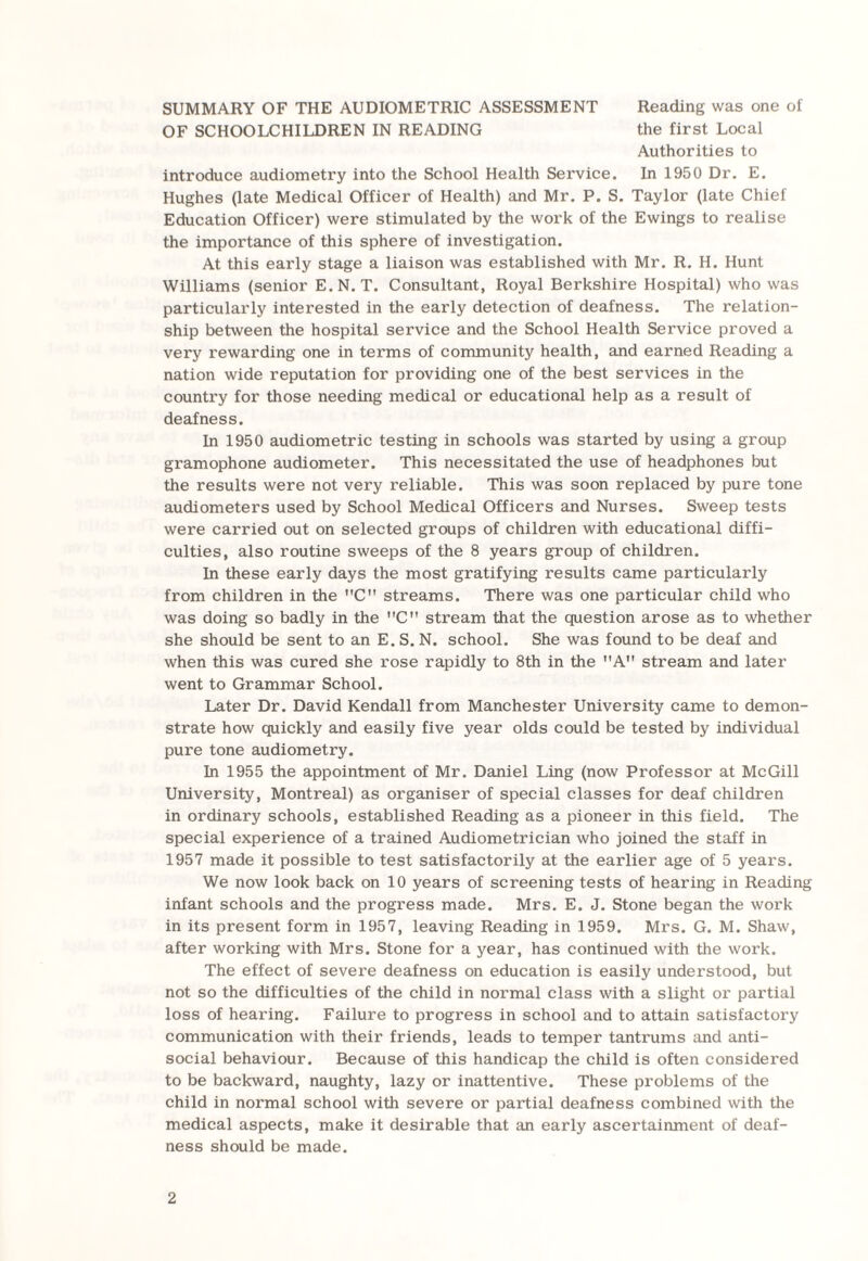 SUMMARY OF THE AUDIOMETRIC ASSESSMENT Reading was one of OF SCHOOLCHILDREN IN READING the first Local Authorities to introduce audiometry into the School Health Service. In 1950 Dr. E. Hughes (late Medical Officer of Health) and Mr. P. S. Taylor (late Chief Education Officer) were stimulated by the work of the Ewings to realise the importance of this sphere of investigation. At this early stage a liaison was established with Mr. R. H. Hunt Williams (senior E.N.T. Consultant, Royal Berkshire Hospital) who was particularly interested in the early detection of deafness. The relation¬ ship between the hospital service and the School Health Service proved a very rewarding one in terms of community health, and earned Reading a nation wide reputation for providing one of the best services in the country for those needing medical or educational help as a result of deafness. In 1950 audiometric testing in schools was started by using a group gramophone audiometer. This necessitated the use of headphones but the results were not very reliable. This was soon replaced by pure tone audiometers used by School Medical Officers and Nurses. Sweep tests were carried out on selected groups of children with educational diffi¬ culties, also routine sweeps of the 8 years group of children. In these early days the most gratifying results came particularly from children in the C streams. There was one particular child who was doing so badly in the C stream that the question arose as to whether she should be sent to an E. S. N. school. She was found to be deaf and when this was cured she rose rapidly to 8th in the A stream and later went to Grammar School. Later Dr. David Kendall from Manchester University came to demon¬ strate how quickly and easily five year olds could be tested by individual pure tone audiometry. In 1955 the appointment of Mr. Daniel Ling (now Professor at McGill University, Montreal) as organiser of special classes for deaf children in ordinary schools, established Reading as a pioneer in this field. The special experience of a trained Audiometrician who joined the staff in 1957 made it possible to test satisfactorily at the earlier age of 5 years. We now look back on 10 years of screening tests of hearing in Reading infant schools and the progress made. Mrs. E. J. Stone began the work in its present form in 1957, leaving Reading in 1959. Mrs. G. M. Shaw, after working with Mrs. Stone for a year, has continued with the work. The effect of severe deafness on education is easily understood, but not so the difficulties of the child in normal class with a slight or partial loss of hearing. Failure to progress in school and to attain satisfactory communication with their friends, leads to temper tantrums and anti¬ social behaviour. Because of this handicap the child is often considered to be backward, naughty, lazy or inattentive. These problems of the child in normal school with severe or partial deafness combined with the medical aspects, make it desirable that an early ascertainment of deaf¬ ness should be made.