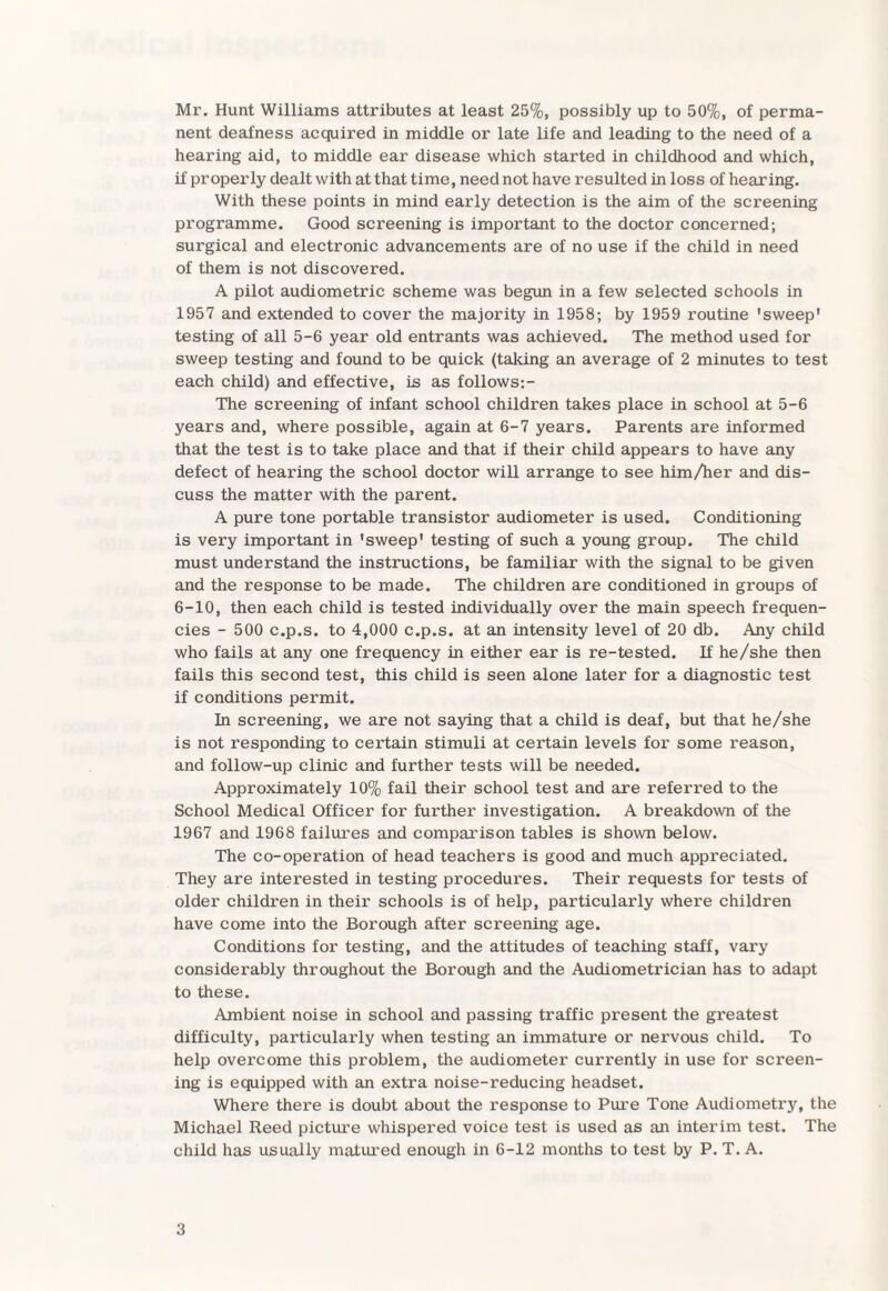 Mr. Hunt Williams attributes at least 25%, possibly up to 50%, of perma¬ nent deafness acquired in middle or late life and leading to the need of a hearing aid, to middle ear disease which started in childhood and which, if properly dealt with at that time, need not have resulted in loss of hearing. With these points in mind early detection is the aim of the screening programme. Good screening is important to the doctor concerned; surgical and electronic advancements are of no use if the child in need of them is not discovered. A pilot audiometric scheme was begun in a few selected schools in 1957 and extended to cover the majority in 1958; by 1959 routine 'sweep' testing of all 5-6 year old entrants was achieved. The method used for sweep testing and found to be quick (taking an average of 2 minutes to test each child) and effective, is as follows:- The screening of infant school children takes place in school at 5-6 years and, where possible, again at 6-7 years. Parents are informed that the test is to take place and that if their child appears to have any defect of hearing the school doctor will arrange to see him/her and dis¬ cuss the matter with the parent. A pure tone portable transistor audiometer is used. Conditioning is very important in 'sweep' testing of such a young group. The child must understand the instructions, be familiar with the signal to be given and the response to be made. The children are conditioned in groups of 6-10, then each child is tested individually over the main speech frequen¬ cies - 500 c.p.s. to 4,000 c.p.s. at an intensity level of 20 db. Any child who fails at any one frequency in either ear is re-tested. If he/she then fails this second test, this child is seen alone later for a diagnostic test if conditions permit. In screening, we are not saying that a child is deaf, but that he/she is not responding to certain stimuli at certain levels for some reason, and follow-up clinic and further tests will be needed. Approximately 10% fail their school test and are referred to the School Medical Officer for further investigation. A breakdown of the 1967 and 1968 failures and comparison tables is shown below. The co-operation of head teachers is good and much appreciated. They are interested in testing procedui’es. Their requests for tests of older children in their schools is of help, particularly where children have come into the Borough after screening age. Conditions for testing, and the attitudes of teaching staff, vary considerably throughout the Borough and the Audiometrician has to adapt to these. Ambient noise in school and passing traffic present the greatest difficulty, particularly when testing an immature or nervous child. To help overcome this problem, the audiometer currently in use for screen¬ ing is equipped with an extra noise-reducing headset. Where there is doubt about the response to Pure Tone Audiometry, the Michael Reed picture whispered voice test is used as an interim test. The child has usually matured enough in 6-12 months to test by P. T. A.