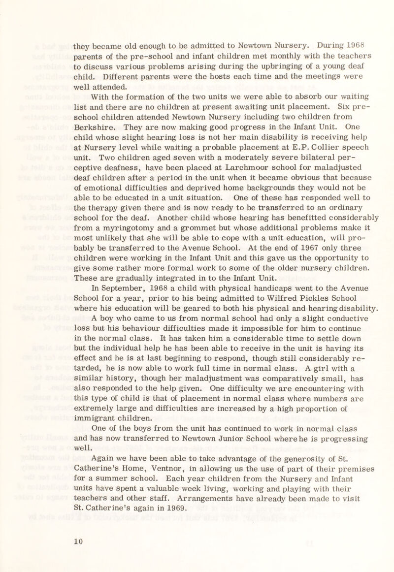 they became old enough to be admitted to Newtown Nursery. During 1968 parents of the pre-school and infant children met monthly with the teachers to discuss various problems arising during the upbringing of a young deal child. Different parents were the hosts each time and the meetings were well attended. With the formation of the two units we were able to absorb our waiting list and there are no children at present awaiting unit placement. Six pre¬ school children attended Newtown Nursery including two children from Berkshire. They are now making good progress in the Infant Unit. One child whose slight hearing loss is not her main disability is receiving help at Nursery level while waiting a probable placement at E.P. Collier speech unit. Two children aged seven with a moderately severe bilateral per¬ ceptive deafness, have been placed at Larchmoor school for maladjusted deaf children after a period in the unit when it became obvious that because of emotional difficulties and deprived home backgrounds they would not be able to be educated in a unit situation. One of these has responded well to the therapy given there and is now ready to be transferred to an ordinary school for the deaf. Another child whose hearing has benefitted considerably from a myringotomy and a grommet but whose additional problems make it most unlikely that she will be able to cope with a unit education, will pro¬ bably be transferred to the Avenue School. At the end of 1967 only three children were working in the Infant Unit and this gave us the opportunity to give some rather more formal work to some of the older nursery children. These are gradually integrated in to the Infant Unit. In September, 1968 a child with physical handicaps went to the Avenue School for a year, prior to his being admitted to Wilfred Pickles School where his education will be geared to both his physical and hearing disability. A boy who came to us from normal school had only a slight conductive loss but his behaviour difficulties made it impossible for him to continue in the normal class. It has taken him a considerable time to settle down but the individual help he has been able to receive in the unit is having its effect and he is at last beginning to respond, though still considerably re¬ tarded, he is now able to work full time in normal class. A girl with a similar history, though her maladjustment was comparatively small, has also responded to the help given. One difficulty we are encountering with this type of child is that of placement in normal class where numbers are extremely large and difficulties are increased by a high proportion of immigrant children. One of the boys from the unit has continued to work in normal class and has now transferred to Newtown Junior School where he is progressing well. Again we have been able to take advantage of the generosity of St. Catherine's Home, Ventnor, in allowing us the use of part of their premises for a summer school. Each year children from the Nursery and Infant units have spent a valuable week living, working and playing with their teachers and other staff. Arrangements have already been made to visit St. Catherine's again in 1969.
