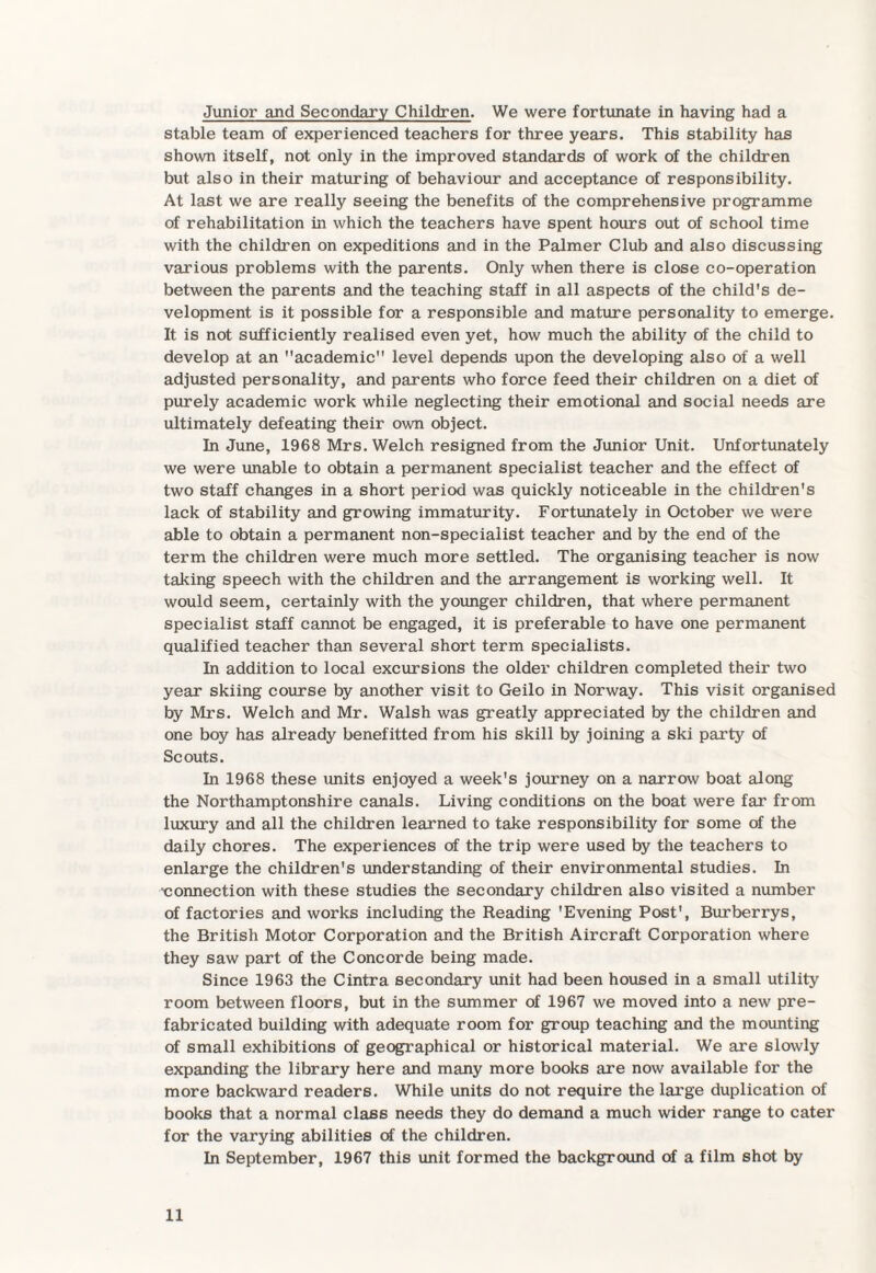 Junior and Secondary Children. We were fortunate in having had a stable team of experienced teachers for three years. This stability has shown itself, not only in the improved standards of work of the children but also in their maturing of behaviour and acceptance of responsibility. At last we are really seeing the benefits of the comprehensive programme of rehabilitation in which the teachers have spent hours out of school time with the children on expeditions and in the Palmer Club and also discussing various problems with the parents. Only when there is close co-operation between the parents and the teaching staff in all aspects of the child's de¬ velopment is it possible for a responsible and mature personality to emerge. It is not sufficiently realised even yet, how much the ability of the child to develop at an academic level depends upon the developing also of a well adjusted personality, and parents who force feed their children on a diet of purely academic work while neglecting their emotional and social needs are ultimately defeating their own object. In June, 1968 Mrs. Welch resigned from the Junior Unit. Unfortunately we were unable to obtain a permanent specialist teacher and the effect of two staff changes in a short period was quickly noticeable in the children's lack of stability and growing immaturity. Fortunately in October we were able to obtain a permanent non-specialist teacher and by the end of the term the children were much more settled. The organising teacher is now taking speech with the children and the arrangement is working well. It would seem, certainly with the younger children, that where permanent specialist staff cannot be engaged, it is preferable to have one permanent qualified teacher than several short term specialists. In addition to local excursions the older children completed their two year skiing course by another visit to Geilo in Norway. This visit organised by Mrs. Welch and Mr. Walsh was greatly appreciated by the children and one boy has already benefitted from his skill by joining a ski party of Scouts. In 1968 these units enjoyed a week's journey on a narrow boat along the Northamptonshire canals. Living conditions on the boat were far from luxury and all the children learned to take responsibility for some of the daily chores. The experiences of the trip were used by the teachers to enlarge the children's understanding of their environmental studies. In ■connection with these studies the secondary children also visited a number of factories and works including the Reading 'Evening Post', Burberrys, the British Motor Corporation and the British Aircraft Corporation where they saw part of the Concorde being made. Since 1963 the Cintra secondary unit had been housed in a small utility room between floors, but in the summer of 1967 we moved into a new pre¬ fabricated building with adequate room for group teaching and the mounting of small exhibitions of geographical or historical material. We are slowly expanding the library here and many more books are now available for the more backward readers. While units do not require the large duplication of books that a normal class needs they do demand a much wider range to cater for the varying abilities of the children. In September, 1967 this unit formed the background of a film shot by