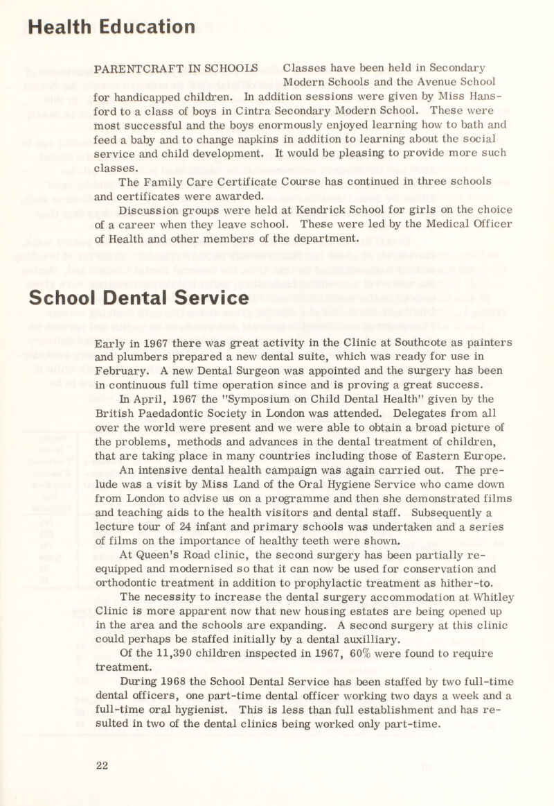 Health Education PARENTCRAFT IN SCHOOLS Classes have been held in Secondary Modern Schools and the Avenue School for handicapped children. In addition sessions were given by Miss Hans¬ ford to a class of boys in Cintra Secondary Modern School. These were most successful and the boys enormously enjoyed learning how to bath and feed a baby and to change napkins in addition to learning about the social service and child development. It would be pleasing to provide more such classes. The Family Care Certificate Course has continued in three schools and certificates were awarded. Discussion groups were held at Kendrick School for girls on the choice of a career when they leave school. These were led by the Medical Officer of Health and other members of the department. School Dental Service Early in 1967 there was great activity in the Clinic at Southcote as painters and plumbers prepared a new dental suite, which was ready for use in February. A new Dental Surgeon was appointed and the surgery has been in continuous full time operation since and is proving a great success. In April, 1967 the Symposium on Child Dental Health given by the British Paedadontic Society in London was attended. Delegates from all over the world were present and we were able to obtain a broad picture of the problems, methods and advances in the dental treatment of children, that are taking place in many countries including those of Eastern Europe. An intensive dental health campaign was again carried out. The pre¬ lude was a visit by Miss Land of the Oral Hygiene Service who came down from London to advise us on a programme and then she demonstrated films and teaching aids to the health visitors and dental staff. Subsequently a lecture tour of 24 infant and primary schools was undertaken and a series of films on the importance of healthy teeth were shown. At Queen's Road clinic, the second surgery has been partially re¬ equipped and modernised so that it can now be used for conservation and orthodontic treatment in addition to prophylactic treatment as hither-to. The necessity to increase the dental surgery accommodation at Whitley Clinic is more apparent now that new housing estates are being opened up in the area and the schools are expanding. A second surgery at this clinic could perhaps be staffed initially by a dental auxilliary. Of the 11,390 children inspected in 1967, 60% were found to require treatment. During 1968 the School Dental Service has been staffed by two full-time dental officers, one part-time dental officer working two days a week and a full-time oral hygienist. This is less than full establishment and has re¬ sulted in two of the dental clinics being worked only part-time.