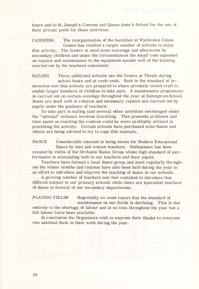 hours and to St. Joseph's Convent and Queen Anne's School for the use of their private pools for these activities. CANOEING The reorganisation of the facilities at Wychcotes Canoe Centre has enabled a larger number of schools to enjoy this activity. The Centre is used most mornings and afternoons by secondary children and under the circumstances the small cost expended on repairs and maintenance to the equipment speaks well of the training carried out by the teachers concerned. SAILING Three additional schools use the Centre at Theale during school hours and at week-ends. Such is the standard of in¬ struction now that schools are prepared to share privately owned craft to enable larger numbers of children to take part. A maintenance programme is carried out on certain evenings throughout the year at Katesgrove School. Boats are dealt with in rotation and necessary repairs are carried out by pupils under the guidance of teachers. To take part in sailing (and several other activities encouraged under the optional scheme) involves travelling. This presents problems and time spent on reaching the centres could be more profitably utilised in practising the activity. Certain schools have purchased mini-buses and others are being advised to try to copy this example. DANCE Considerable interest is being shown for Modern Educational Dance by men and women teachers. Enthusiasm has been created by visits of the Orchesis Dance Group whose high standard of per¬ formance is stimulating both to our teachers and their pupils. Teachers have formed a local dance group and meet regularly through¬ out the winter months and courses have also been held during the year in an effort to introduce and improve the teaching of dance in our schools. A growing number of teachers now feel confident to introduce this difficult subject in our primary schools while there are specialist teachers of dance in several of our secondary departments. PLAYING FIELDS Regretably we must report that the standard of maintenance on our fields is declining. This is due entirely to the shortage of labour and at no time throughout the year has a full labour force been available. In conclusion the Organisers wish to express their thanks to everyone who assisted them in their work during the year.