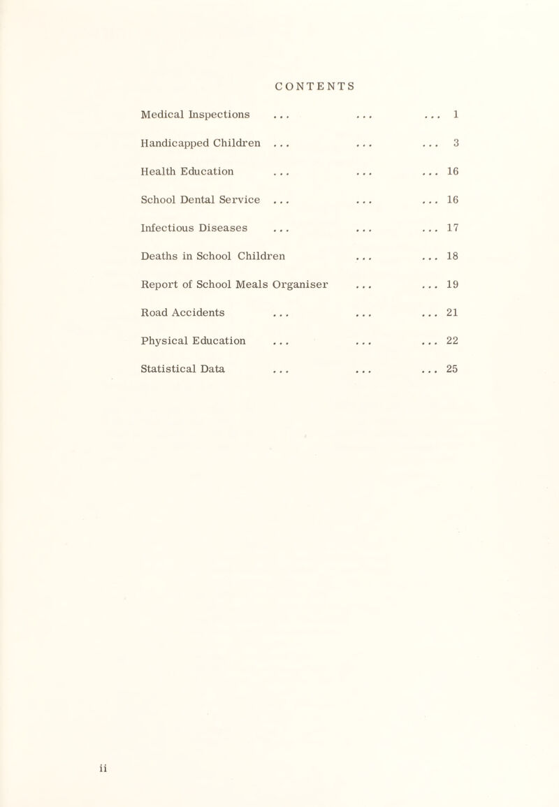 CONTENTS Medical Inspections ... 1 Handicapped Children ... ... ... 3 Health Education ... 16 School Dental Service ... 16 Infectious Diseases ... 17 Deaths in School Children ... 18 Report of School Meals Organiser ... 19 Road Accidents ... 21 Physical Education ... 22 Statistical Data ... 25 n