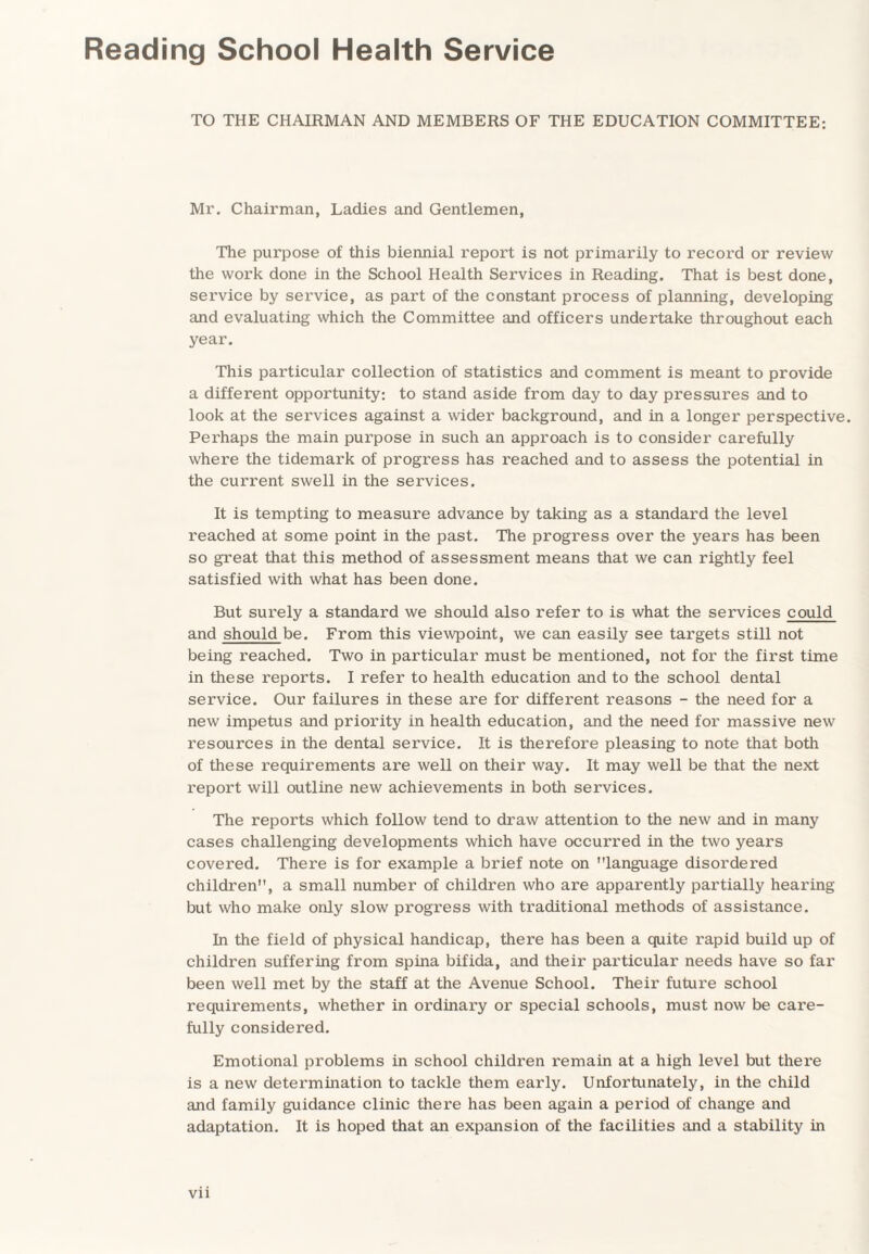 Reading School Health Service TO THE CHAIRMAN AND MEMBERS OF THE EDUCATION COMMITTEE: Mr. Chairman, Ladies and Gentlemen, The purpose of this biennial report is not primarily to record or review the work done in the School Health Services in Reading. That is best done, service by service, as part of the constant process of planning, developing and evaluating which the Committee and officers undertake throughout each year. This particular collection of statistics and comment is meant to provide a different opportunity: to stand aside from day to day pressures and to look at the services against a wider background, and in a longer perspective Perhaps the main purpose in such an approach is to consider carefully where the tidemark of progress has reached and to assess the potential in the current swell in the services. It is tempting to measure advance by taking as a standard the level reached at some point in the past. The progress over the years has been so great that this method of assessment means that we can rightly feel satisfied with what has been done. But surely a standard we should also refer to is what the services could and should be. From this viewpoint, we can easily see targets still not being reached. Two in particular must be mentioned, not for the first time in these reports. I refer to health education and to the school dental service. Our failures in these are for different reasons - the need for a new impetus and priority in health education, and the need for massive new resources in the dental service. It is therefore pleasing to note that both of these requirements are well on their way. It may well be that the next report will outline new achievements in both services. The reports which follow tend to draw attention to the new and in many cases challenging developments which have occurred in the two years covered. There is for example a brief note on language disordered children, a small number of children who are apparently partially hearing but who make only slow progress with traditional methods of assistance. In the field of physical handicap, there has been a quite rapid build up of children suffering from spina bifida, and their particular needs have so far been well met by the staff at the Avenue School. Their future school requirements, whether in ordinary or special schools, must now be care¬ fully considered. Emotional problems in school children remain at a high level but there is a new determination to tackle them early. Unfortunately, in the child and family guidance clinic there has been again a period of change and adaptation. It is hoped that an expansion of the facilities and a stability in