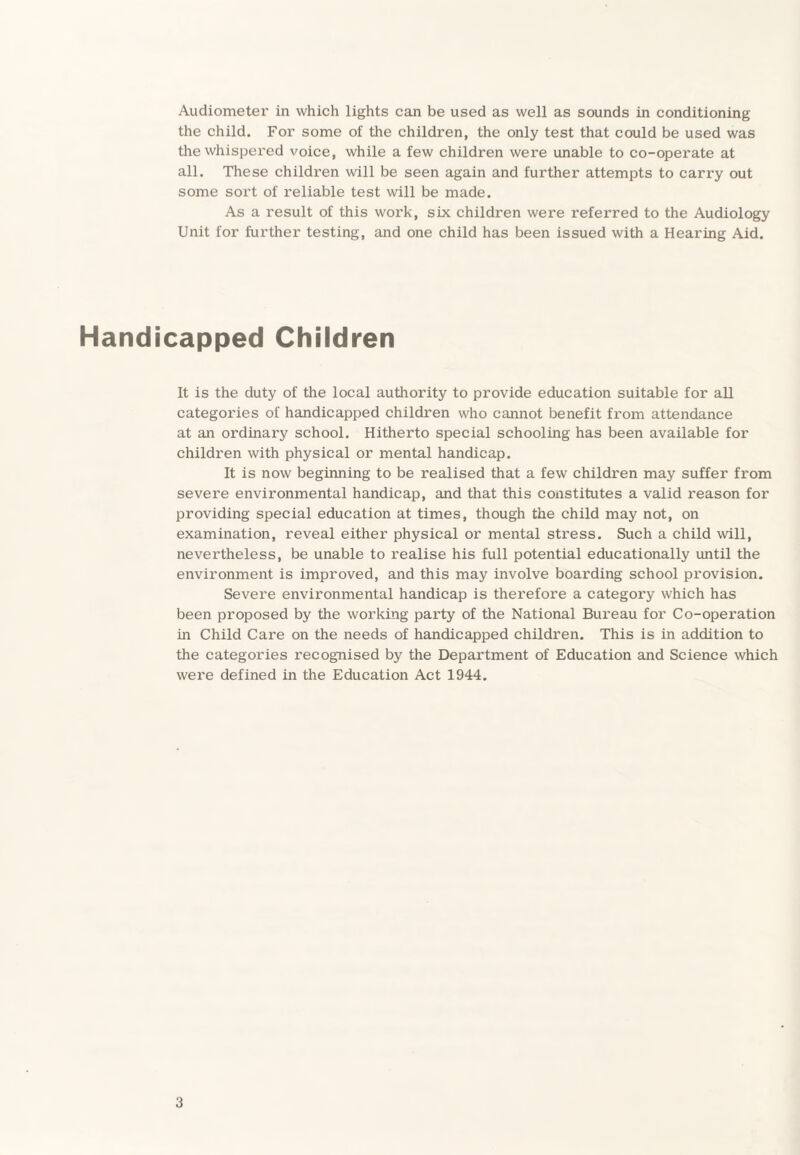 the child. For some of the children, the only test that could be used was the whispered voice, while a few children were unable to co-operate at all. These children will be seen again and further attempts to carry out some sort of reliable test will be made. As a result of this work, six children were referred to the Audiology Unit for further testing, and one child has been issued with a Hearing Aid. Handicapped Children It is the duty of the local authority to provide education suitable for all categories of handicapped children who cannot benefit from attendance at an ordinary school. Hitherto special schooling has been available for children with physical or mental handicap. It is now beginning to be realised that a few children may suffer from severe environmental handicap, and that this constitutes a valid reason for providing special education at times, though the child may not, on examination, reveal either physical or mental stress. Such a child will, nevertheless, be unable to realise his full potential educationally until the environment is improved, and this may involve boarding school provision. Severe environmental handicap is therefore a category which has been proposed by the working party of the National Bureau for Co-operation in Child Care on the needs of handicapped children. This is in addition to the categories recognised by the Department of Education and Science which were defined in the Education Act 1944. 3