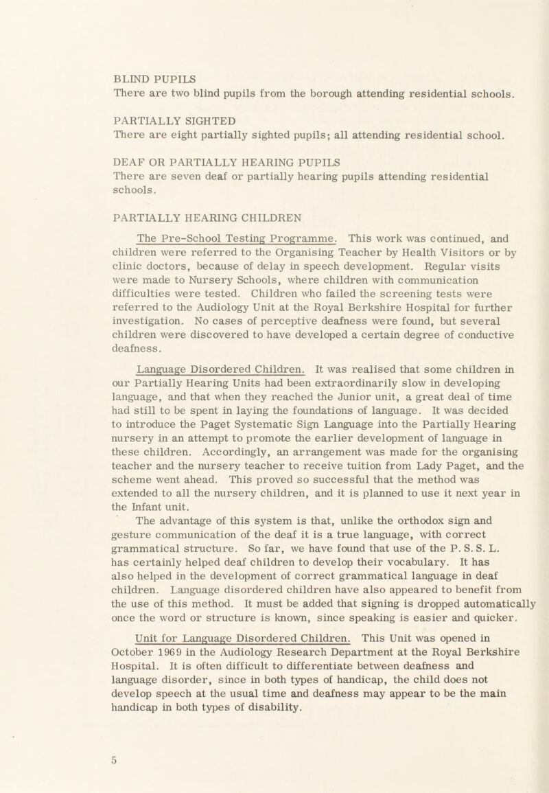 BLIND PUPILS There are two blind pupils from the borough attending residential schools. PARTIALLY SIGHTED There are eight pai’tially sighted pupils; all attending residential school. DEAF OR PARTIALLY HEARING PUPILS There are seven deaf or partially hearing pupils attending residential schools. PARTIALLY HEARING CHILDREN The Pre-School Testing Programme. This work was continued, and children were referred to the Organising Teacher by Health Visitors or by clinic doctors, because of delay in speech development. Regular visits were made to Nursery Schools, where children with communication difficulties were tested. Children who failed the screening tests were referred to the Audiology Unit at the Royal Berkshire Hospital for further investigation. No cases of perceptive deafness were found, but several children were discovered to have developed a certain degree of conductive deafness. Language Disordered Children. It was realised that some children in our Partially Hearing Units had been extraordinarily slow in developing language, and that when they reached the Junior unit, a great deal of time had still to be spent in laying the foundations of language. It was decided to introduce the Paget Systematic Sign Language into the Partially Hearing nursery in an attempt to promote the earlier development of language in these children. Accordingly, an arrangement was made for the organising teacher and the nursery teacher to receive tuition from Lady Paget, and the scheme went ahead. This proved so successful that the method was extended to all the nursery children, and it is planned to use it next year in the Infant unit. The advantage of this system is that, unlike the orthodox sign and gesture communication of the deaf it is a true language, with correct grammatical structure. So far, we have found that use of the P. S. S. L. has certainly helped deaf children to develop their vocabulary. It has also helped in the development of correct grammatical language in deaf children. Language disordered children have also appeared to benefit from the use of this method. It must be added that signing is dropped automatically once the word or structure is known, since speaking is easier and quicker. Unit for Language Disordered Children. This Unit was opened in October 1969 in the Audiology Research Department at the Royal Berkshire Hospital. It is often difficult to differentiate between deafness and language disorder, since in both types of handicap, the child does not develop speech at the usual time and deafness may appear to be the main handicap in both types of disability.