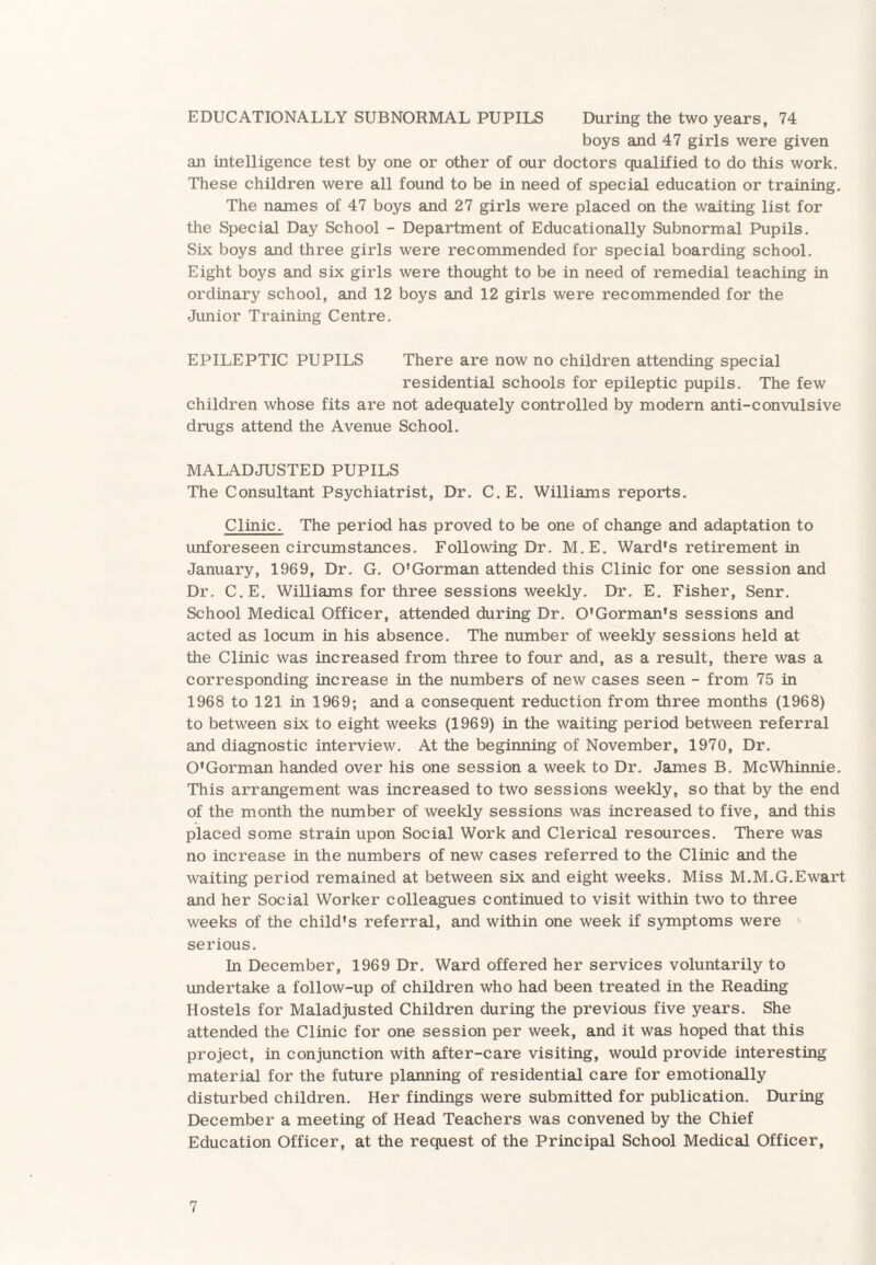 EDUCATIONALLY SUBNORMAL PUPILS During the two years, 74 boys and 47 girls were given an intelligence test by one or other of our doctors qualified to do this work. These children were all found to be in need of special education or training. The names of 47 boys and 27 girls were placed on the waiting list for the Special Day School - Department of Educationally Subnormal Pupils. Six boys and three girls were recommended for special boarding school. Eight boys and six girls were thought to be in need of remedial teaching in ordinary school, and 12 boys and 12 girls were recommended for the Junior Training Centre. EPILEPTIC PUPILS There are now no children attending special residential schools for epileptic pupils. The few children whose fits are not adequately controlled by modern anti-convulsive drugs attend the Avenue School. MALADJUSTED PUPILS The Consultant Psychiatrist, Dr. C.E. Williams reports. Clinic. The period has proved to be one of change and adaptation to unforeseen circumstances. Following Dr. M.E. Ward's retirement in January, 1969, Dr. G. O'Gorman attended this Clinic for one session and Dr. C.E. Williams for three sessions weekly. Dr. E. Fisher, Senr. School Medical Officer, attended during Dr. O'Gorman's sessions and acted as locum in his absence. The number of weekly sessions held at the Clinic was increased from three to four and, as a result, there was a corresponding increase in the numbers of new cases seen - from 75 in 1968 to 121 in 1969; and a consequent reduction from three months (1968) to between six to eight weeks (1969) in the waiting period between referral and diagnostic interview. At the beginning of November, 1970, Dr. O'Gorman handed over his one session a week to Dr. James B. McWhinnie. This arrangement was increased to two sessions weekly, so that by the end of the month the number of weekly sessions was increased to five, and this placed some strain upon Social Work and Clerical resources. There was no increase in the numbers of new cases referred to the Clinic and the waiting period remained at between six and eight weeks. Miss M.M.G.Ewart and her Social Worker colleagues continued to visit within two to three weeks of the child's referral, and within one week if symptoms were serious. In December, 1969 Dr. Ward offered her services voluntarily to undertake a follow-up of children who had been treated in the Reading Hostels for Maladjusted Children during the previous five years. She attended the Clinic for one session per week, and it was hoped that this project, in conjunction with after-care visiting, would provide interesting material for the future planning of residential care for emotionally disturbed children. Her findings were submitted for publication. During December a meeting of Head Teachers was convened by the Chief Education Officer, at the request of the Principal School Medical Officer,