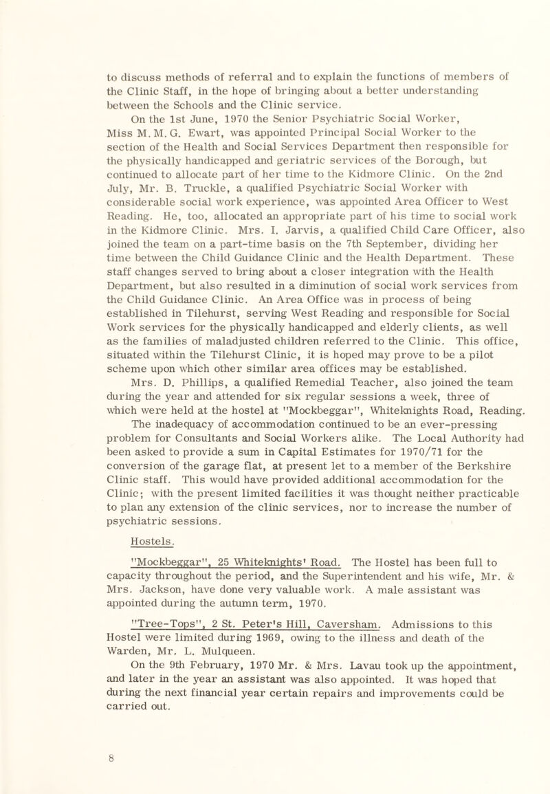 to discuss methods of referral and to explain the functions of members of the Clinic Staff, in the hope of bringing about a better understanding between the Schools and the Clinic service. On the 1st June, 1970 the Senior Psychiatric Social Worker, Miss M. M. G. Ewart, was appointed Principal Social Worker to the section of the Health and Social Services Department then responsible for the physically handicapped and geriatric services of the Borough, but continued to allocate part of her time to the Kidmore Clinic. On the 2nd July, Mr. B. Truckle, a qualified Psychiatric Social Worker with considerable social work experience, was appointed Area Officer to West Reading. He, too, allocated an appropriate part of his time to social work in the Kidmore Clinic. Mrs. I. Jarvis, a qualified Child Care Officer, also joined the team on a part-time basis on the 7th September, dividing her time between the Child Guidance Clinic and the Health Department. These staff changes served to bring about a closer integration with the Health Department, but also resulted in a diminution of social work services from the Child Guidance Clinic. An Area Office was in process of being established in Tilehurst, serving West Reading and responsible for Social Work services for the physically handicapped and elderly clients, as well as the families of maladjusted children referred to the Clinic. This office, situated within the Tilehurst Clinic, it is hoped may prove to be a pilot scheme upon which other similar area offices may be established. Mrs. D. Phillips, a qualified Remedial Teacher, also joined the team during the year and attended for six regular sessions a week, three of which were held at the hostel at Mockbeggar, Whiteknights Road, Reading. The inadequacy of accommodation continued to be an ever-pressing problem for Consultants and Social Workers alike. The Local Authority had been asked to provide a sum in Capital Estimates for 1970/71 for the conversion of the garage flat, at present let to a member of the Berkshire Clinic staff. This would have provided additional accommodation for the Clinic; with the present limited facilities it was thought neither practicable to plan any extension of the clinic services, nor to increase the number of psychiatric sessions. Hostels. Mockbeggar”. 25 Whiteknights1 Road. The Hostel has been full to capacity throughout the period, and the Superintendent and his wife, Mr. & Mrs. Jackson, have done very valuable work. A male assistant was appointed during the autumn term, 1970. Tree-Tops, 2 St. Peter's Hill, Caversham. Admissions to this Hostel were limited during 1969, owing to the illness and death of the Warden, Mr. L. Mulqueen. On the 9th February, 1970 Mr. & Mrs. Lavau took up the appointment, and later in the year an assistant was also appointed. It was hoped that during the next financial year certain repairs and improvements could be carried out.