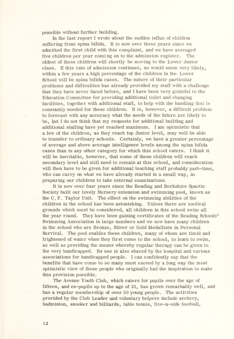 possible without further building. In the last report I wrote about the sudden influx of childrai suffering from spina bifida. It is now over three years since we admitted the first child with this complaint, and we have averaged five children per year coming on to the admission register. The oldest of these children will shortly be moving to the Lower Junior class. If this rate of admission continues, as would seem very likely, within a few years a high percentage of the children in the Lower School will be spina bifida cases. The nature of their particular problems and difficulties has already provided my staff with a challenge that they have never faced before, and I have been very grateful to the Education Committee for providing additional toilet and changing facilities, together with additional staff, to help with the handling that is constantly needed for these children. It is, however, a difficult problem to forecast with any accuracy what the needs of the future are likely to be, but I do not think that my requests for additional building and additional staffing have yet reached maximum. I am optimistic that' a few of the children, as they reach top Junior level, may well be able to transfer to ordinary schools. Certainly, we have a greater percentage of average and above average intelligence levels among the spina bifida cases than in any other category for which this school caters. I think it will be inevitable, however, that some of these children will reach secondary level and still need to remain at this school, and consideration will then have to be given for additional teaching staff probably part-time, who can carry on what we have already started in a small way, in preparing our children to take external examinations. It is now over four years since the Reading and Berkshire Spastic Society built our lovely Nursery extension and swimming pool, known as the C. F. Taylor Unit. The effect on the swimming abilities of the children in the school has been astonishing. Unless there are medical grounds which must be considered, all children in this school swim all the year round. They have been gaining certificates of the Reading Schools' Swimming Association in large numbers and we now have many children in the school who are Bronze, Silver or Gold Medallists in Personal Survival. The pool enables these children, many of whom are timid and frightened of water when they first come to the school, to learn to swim, as well as providing the means whereby regular therapy can be given to the very handicapped. Its use is also shared by the hospital and various associations for handicapped people. I can confidently say that the benefits that have come to so many must exceed by a long way the most optimistic view of those people who originally had the inspiration to make this provision possible. The Avenue Youth Club, which caters for pupils over the age of fifteen, and ex-pupils up to the age of 21, has grown remarkably well, and has a regular membership of over 50 young people. The activities provided by the Club Leader and voluntary helpers include archery, badminton, snooker and billiards, table tennis, five-a-side football,