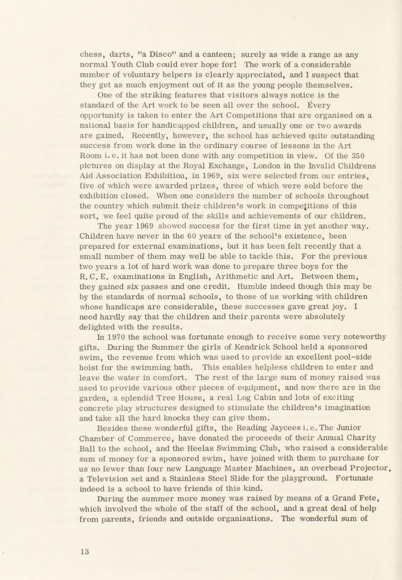 chess, dax’ts, a Disco and a canteen; surely as wide a range as any normal Youth Club could ever hope for! The work of a considerable number of voluntary helpers is clearly appreciated, and I suspect that they get as much enjoyment out of it as the young people themselves. One of the striking features that visitors always notice is the standard of the Art work to be seen all over the school. Every opportunity is taken to enter the Art Competitions that are organised on a national basis for handicapped children, and usually one or two awards are gained. Recently, however, the school has achieved quite outstanding success from work done in the ordinary course of lessons in the Art Room i. e. it has not been done with any competition in view. Of the 350 pictures on display at the Royal Exchange, London in the Invalid Childrens Aid Association Exhibition, in 1969, six were selected from our entries, five of which were awarded prizes, three of which were sold before the exhibition closed. When one considers the number of schools throughout the country which submit their children's work in competitions of this sort, we feel quite proud of the skills and achievements of our children. The year 1969 showed success for the first time in yet another way. Children have never in the 60 years of the school's existence, been prepared for external examinations, but it has been felt recently that a small number of them may well be able to tackle this. For the previous two years a lot of hard work was done to prepare three boys for the R. C. E. examinations in English, Arithmetic and Art. Between them, they gained six passes and one credit. Humble indeed though this may be by the standards of normal schools, to those of us working with children whose handicaps are considerable, these successes gave great joy. I need hardly say that the children and their parents were absolutely delighted with the results. In 1970 the school was fortunate enough to receive some very noteworthy gifts. During the Summer the girls of Kendrick School held a sponsored swim, the revenue from which was used to provide an excellent pool-side hoist for the swimming bath. This enables helpless children to enter and leave the water in comfort. The rest of the large sum of money raised was used to provide various other pieces of equipment, and now there are in the garden, a splendid Tree House, a real Log Cabin and lots of exciting concrete play structures designed to stimulate the children's imagination and take all the hard knocks they can give them. Besides these wonderful gifts, the Reading Jaycees i. e. The Junior Chamber of Commerce, have donated the proceeds of their Annual Charity Ball to the school, and the Heelas Swimming Club, who raised a considerable sum of money for a sponsored swim, have joined with them to purchase for us no fewer than four new Language Master Machines, an overhead Projector, a Television set and a Stainless Steel Slide for the playground. Fortunate indeed is a school to have friends of this kind. During the summer more money was raised by means of a Grand Fete, which involved the whole of the staff of the school, and a great deal of help from parents, friends and outside organisations. The wonderful sum of