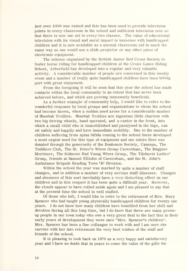 just over £600 was raised and this has been used to provide television points in every classroom in the school and sufficient television sets so that there is now one set to every two classes. The value of educational television with its visual and aural impact is immense with handicapped children and it is now available as a normal classroom aid in much the same way as one would use a slide projector or any other piece of electronic equipment. The scheme organised by the British Junior Red Cross Society to foster horse riding for handicapped children at the Cross Lanes Riding School, Arborfield has developed into a regular and very valuable activity. A considerable number of people are concerned in this weekly event and a number of really quite handicapped children have been taking part with great enjoyment. From the foregoing it will be seen that this year the school has made contacts within the local community to an extent that has never been achieved before, and which are proving immensely beneficial. As a further example of community help, I would like to refer to the wonderful response by local groups and organisations to whom the school had become known, when a sudden need arose for a considerable number of Shasbah Trollies. Shasbah Trollies are ingenious little chariots with two big driving wheels, hand operated, and a castor in the front, into which a small child who is immobilished and paralysed in the legs, can sit safely and happily and have immediate mobility. Due to the number of children suffering from spina bifida coming to the school there developed a most urgent need for this type of equipment and our entire fleet was donated through the generosity of the Bonhomie Society, Canuspa, The Toddlers Club, The St. Peter's Wives Group Caversham, The Magpies Mortimer, The Kidmore End Young Wives Group, The Tilehurst Ladies' Group, friends at Samuel Elliotts of Caversham, and the St. John's Ambulance Brigade Reading Town 'B' Division. Within the school the year was marked by quite a number of staff changes, and in addition a number of very serious staff illnesses. Changes and absences of this sort inevitably have a very disturbing effect on our children and in this respect it has been quite a difficult year. However, the clouds appear to have rolled aside again and I am pleased to say that at the present time the school is well staffed. Of those who left, I would like to refer to the retirement of Mrs. Mary Spencer who had taught young physically handicapped children for twenty one years. I do not know how many children have benefited from her skill and devotion during all this long time, but I do know that there are many grown¬ up people in our town today who owe a very great deal to the fact that in their early years of development they were once Mrs. Spencer's children. Mrs. Spencer has been a fine colleague to work with and I am sure she carries with her into retirement the very best wishes of the staff and friends of the school. It is pleasing to look back on 1970 as a very happy and satisfactory year and I have no doubt that in years to come the value of the gifts the