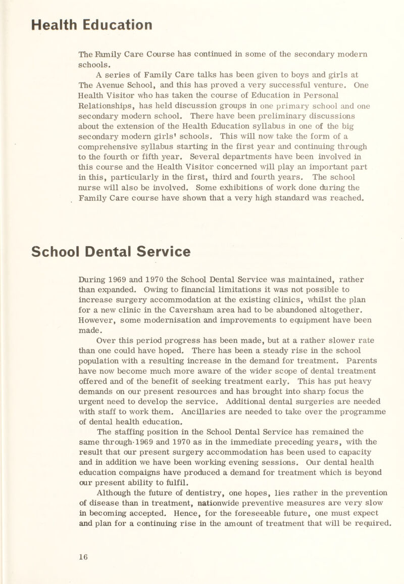 Health Education The fhmily Care Course has continued in some of the secondary modern schools. A series of Family Care talks has been given to boys and girls at The Avenue School, and this has proved a very successful venture. One Health Visitor who has taken the course of Education in Personal Relationships, has held discussion groups in one primary school and one secondary modern school. There have been preliminary discussions about the extension of the Health Education syllabus in one of the big secondary modern girls’ schools. This will now take the form of a comprehensive syllabus starting in the first year and continuing through to the fourth or fifth year. Several departments have been involved in this course and the Health Visitor concerned will play an important part in this, particularly in the first, third and fourth years. The school nurse will also be involved. Some exhibitions of work done during the Family Care course have shown that a very high standard was reached. School Dental Service During 1969 and 1970 the School Dental Service was maintained, rather than expanded. Owing to financial limitations it was not possible to increase surgery accommodation at the existing clinics, whilst the plan for a new clinic in the Caversham area had to be abandoned altogether. However, some modernisation and improvements to equipment have been made. Over this period progress has been made, but at a rather slower rate than one could have hoped. There has been a steady rise in the school population with a resulting increase in the demand for treatment. Parents have now become much more aware of the wider scope of dental treatment offered and of the benefit of seeking treatment early. This has put heavy demands on our present resources and has brought into sharp focus the urgent need to develop the service. Additional dental surgeries are needed with staff to work them. Ancillaries are needed to take over the programme of dental health education. The staffing position in the School Dental Service has remained the same through-1969 and 1970 as in the immediate preceding years, with the result that our present surgery accommodation has been used to capacity and in addition we have been working evening sessions. Our dental health education compaigns have produced a demand for treatment which is beyond our present ability to fulfil. Although the future of dentistry, one hopes, lies rather in the prevention of disease than in treatment, nationwide preventive measures are very slow in becoming accepted. Hence, for the foreseeable future, one must expect and plan for a continuing rise in the amount of treatment that will be required.