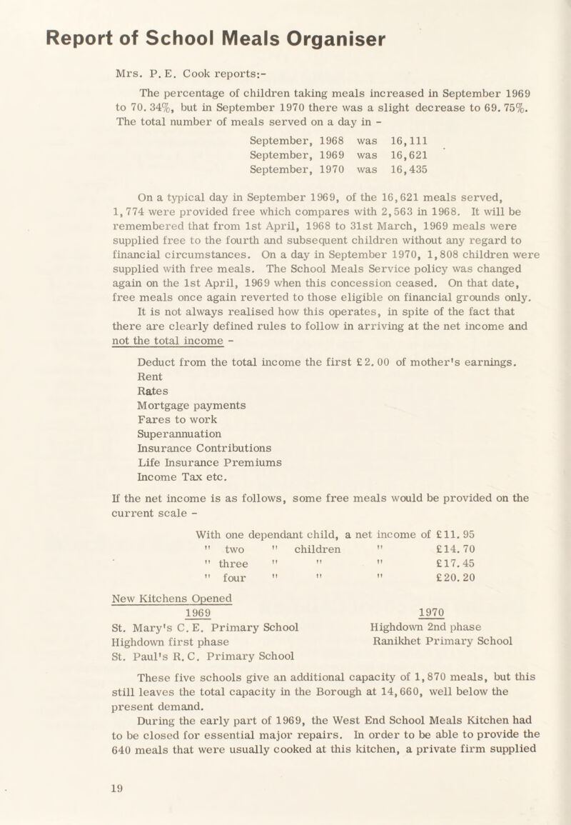 Report of School Meals Organiser Mrs. P. E. Cook reports The percentage of children taking meals increased in September 1969 to 70. 34%, but in September 1970 there was a slight decrease to 69. 75%. The total number of meals served on a day in - September, 1968 was 16,111 September, 1969 was 16,621 September, 1970 was 16,435 On a typical day in September 1969, of the 16,621 meals served, 1, 774 were provided free which compares with 2,563 in 1968. It will be remembered that from 1st April, 1968 to 31st March, 1969 meals were supplied free to the fourth and subsequent children without any regard to financial circumstances. On a day in September 1970, 1,808 children were supplied with free meals. The School Meals Service policy was changed again on the 1st April, 1969 when this concession ceased. On that date, free meals once again reverted to those eligible on financial grounds only. It is not always realised how this operates, in spite of the fact that there are clearly defined rules to follow in arriving at the net income and not the total income - Deduct from the total income the first £2. 00 of mother's earnings. Rent Rates Mortgage payments Fares to work Superannuation Insurance Contributions Life Insurance Premiums Income Tax etc. If the net income is as follows, some free meals would be provided on the current scale - With one dependant child, a net income of £11. 95  two  children If £14. 70  three If It 11 £17.45  four 11 II 11 £20. 20 New Kitchens Opened 1969 1970 St. Malay's C.E. Primary School Highdown 2nd phase Highdown first phase Ranikhet Primary School St. Paul's R. C. Primary School These five schools give an additional capacity of 1,870 meals, but this still leaves the total capacity in the Borough at 14,660, well below the present demand. During the early part of 1969, the West End School Meals Kitchen had to be closed for essential major repairs. In order to be able to provide the 640 meals that were usually cooked at this kitchen, a private firm supplied