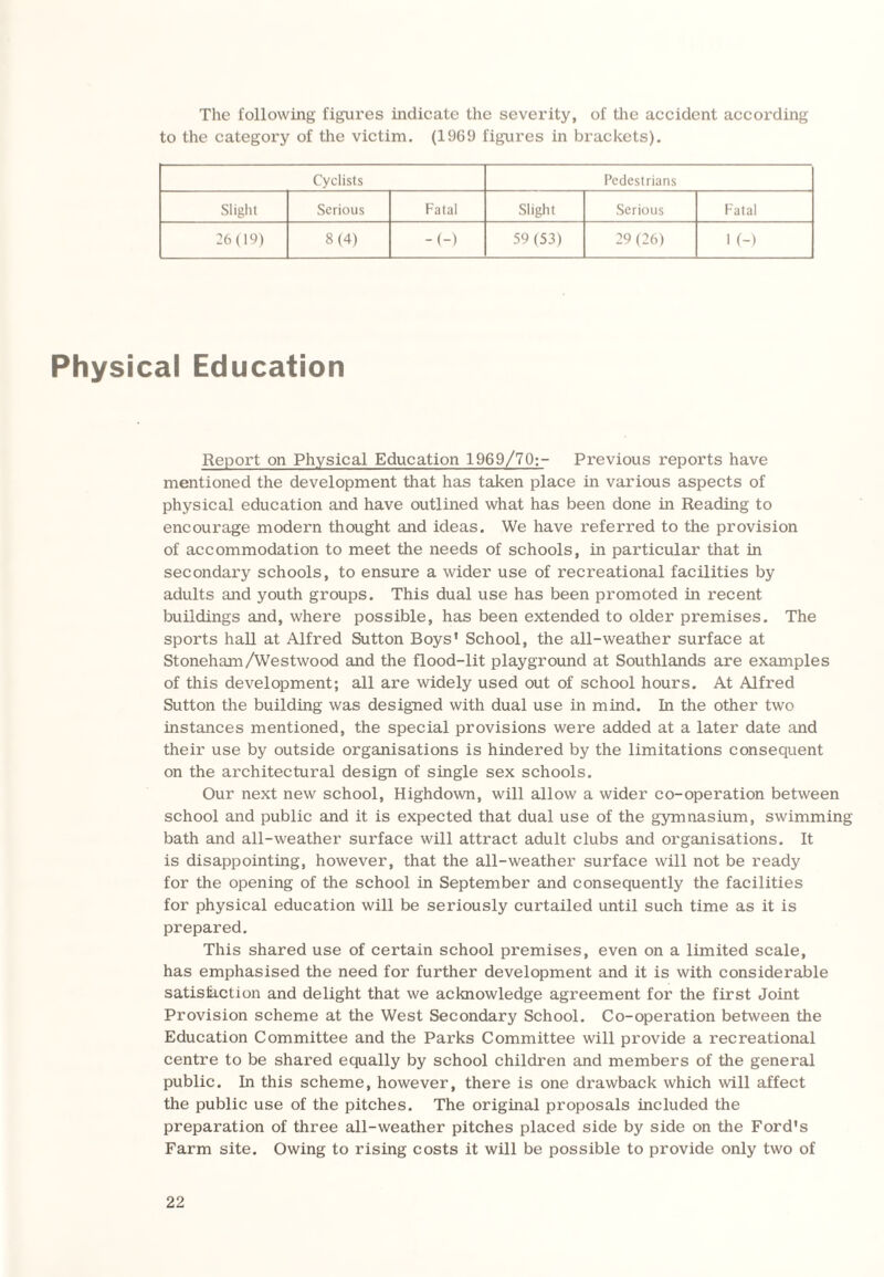 The following figures indicate the severity, of the accident according to the category of the victim. (1969 figures in brackets). Cyclists Pedestrians Slight Serious Fatal Slight Serious Fatal 26(19) 8(4) -(-) 59 (53) 29 (26) 1 (-) Physical Education Report on Physical Education 1969/70;- Previous reports have mentioned the development that has taken place in various aspects of physical education and have outlined what has been done in Reading to encourage modern thought and ideas. We have referred to the provision of accommodation to meet the needs of schools, in particular that in secondary schools, to ensure a wider use of recreational facilities by adults and youth groups. This dual use has been promoted in recent buildings and, where possible, has been extended to older premises. The sports hall at Alfred Sutton Boys' School, the all-weather surface at Stoneham/Westwood and the flood-lit playground at Southlands are examples of this development; all are widely used out of school hours. At Alfred Sutton the building was designed with dual use in mind. In the other two instances mentioned, the special provisions were added at a later date and their use by outside organisations is hindered by the limitations consequent on the architectural design of single sex schools. Our next new school, Highdown, will allow a wider co-operation between school and public and it is expected that dual use of the gymnasium, swimming bath and all-weather surface will attract adult clubs and organisations. It is disappointing, however, that the all-weather surface will not be ready for the opening of the school in September and consequently the facilities for physical education will be seriously curtailed until such time as it is prepared. This shared use of certain school premises, even on a limited scale, has emphasised the need for further development and it is with considerable satisfaction and delight that we acknowledge agreement for the first Joint Provision scheme at the West Secondary School. Co-operation between the Education Committee and the Parks Committee will provide a recreational centre to be shared equally by school children and members of the general public. In this scheme, however, there is one drawback which will affect the public use of the pitches. The original proposals included the preparation of three all-weather pitches placed side by side on the Ford's Farm site. Owing to rising costs it will be possible to provide only two of