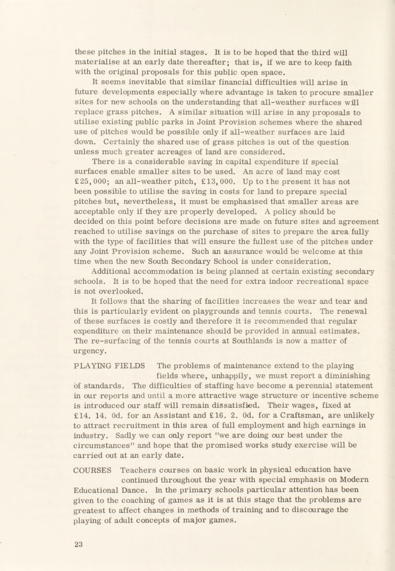 these pitches in the initial stages. It is to be hoped that the third will materialise at an early date thereafter; that is, if we are to keep faith with the original proposals for this public open space. It seems inevitable that similar financial difficulties will arise in future developments especially where advantage is taken to procure smaller sites for new schools on the understanding that all-weather surfaces will replace grass pitches. A similar situation will arise in any proposals to utilise existing public parks in Joint Provision schemes where the shared use of pitches would be possible only if all-weather surfaces are laid down. Certainly the shared use of grass pitches is out of the question unless much greater acreages of land are considered. There is a considerable saving in capital expenditure if special surfaces enable smaller sites to be used. An acre of land may cost £25, 000; an all-weather pitch, £13, 000. Up to the present it has not been possible to utilise the saving in costs for land to prepare special pitches but, nevertheless, it must be emphasised that smaller areas are acceptable only if they are properly developed. A policy should be decided on this point before decisions are made on future sites and agreement reached to utilise savings on the purchase of sites to prepare the area fully with the type of facilities that will ensure the fullest use of the pitches under any Joint Provision scheme. Such an assurance would be welcome at this time when the new South Secondary School is under consideration. Additional accommodation is being planned at certain existing secondary schools. It is to be hoped that the need for extra indoor recreational space is not overlooked. It follows that the sharing of facilities increases the wear and tear and this is particularly evident on playgrounds and tennis courts. The renewal of these surfaces is costly and therefore it is recommended that regular expenditure on their maintenance should be provided in annual estimates. The re-surfacing of the tennis courts at Southlands is now a matter of urgency. PLAYING FIELDS The problems of maintenance extend to the playing fields where, unhappily, we must report a diminishing of standards. The difficulties of staffing have become a perennial statement in our reports and until a more attractive wage structure or incentive scheme is introduced our staff will remain dissatisfied. Their wages, fixed at £14. 14. Od. for an Assistant and £16. 2. Od. for a Craftsman, are unlikely to attract recruitment in this area of full employment and high earnings in industry. Sadly we can only report we are doing our best under the circumstances and hope that the promised works study exercise will be carried out at an early date. COURSES Teachers courses on basic work in physical education have continued throughout the year with special emphasis on Modern Educational Dance. In the primary schools particular attention has been given to the coaching of games as it is at this stage that the problems are greatest to affect changes in methods of training and to discourage the playing of adult concepts of major games.