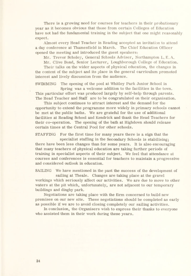 There is a growing need for courses for teachers in their probationary year as it becomes obvious that those from certain Colleges of Education have not had the fundamental training in the subject that one might reasonably expect. Almost every Head Teacher in Reading accepted an invitation to attend a day conference at Thamesfield in March. The Chief Education Officer opened the meeting and introduced the guest speakers: Mr. Trevor Scholey, General Schools Adviser, Northampton L. E. A. Mr. Clive Bond, Senior Lecturer, Loughborough College of Education. Their talks on the wider aspects of physical education, the changes in the content of the subject and its place in the general carriculum promoted interest and lively discussion from the audience. SWIMMING The opening of the pool at Whitley Park Junior School in Spring was a welcome addition to the facilities in the town. This particular effort was produced largely by self-help through parents. The Head Teacher and Staff are to be congratulated on their organisation. This subject continues to attract interest and the demand for the opportunity to extend the programme more widely in primary schools cannot be met at the public baths. We are grateful for the use of additional facilities at Reading School and Kendrick and thank the Head Teachers for their co-operation. The opening of the bath at Highdown should release certain times at the Central Pool for other schools. STAFFING For the first time for many years there is a sign that the specialist staffing in the Secondary Schools is stabilising; there have been less changes than for some years. It is also encouraging that many teachers of physical education are taking further periods of training in specialist aspects of their subject. We feel that attendance at courses and conferences is essential for teachers to maintain a progressive and considered outlook in education. SAILING We have mentioned in the past the success of the development of sailing at Theale. Changes are taking place at the gravel workings which seriously affect our activities. We are due to move to other waters at the pit which, unfortunately, are not adjacent to our temporary buildings and dinghy park. Negotiations are taking place with the firm concerned to build new premises on our new site. These negotiations should be completed as early as possible if we are to avoid closing completely our sailing activities. In conclusion, the Organisers wish to express their thanks to everyone who assisted them in their work during these years.