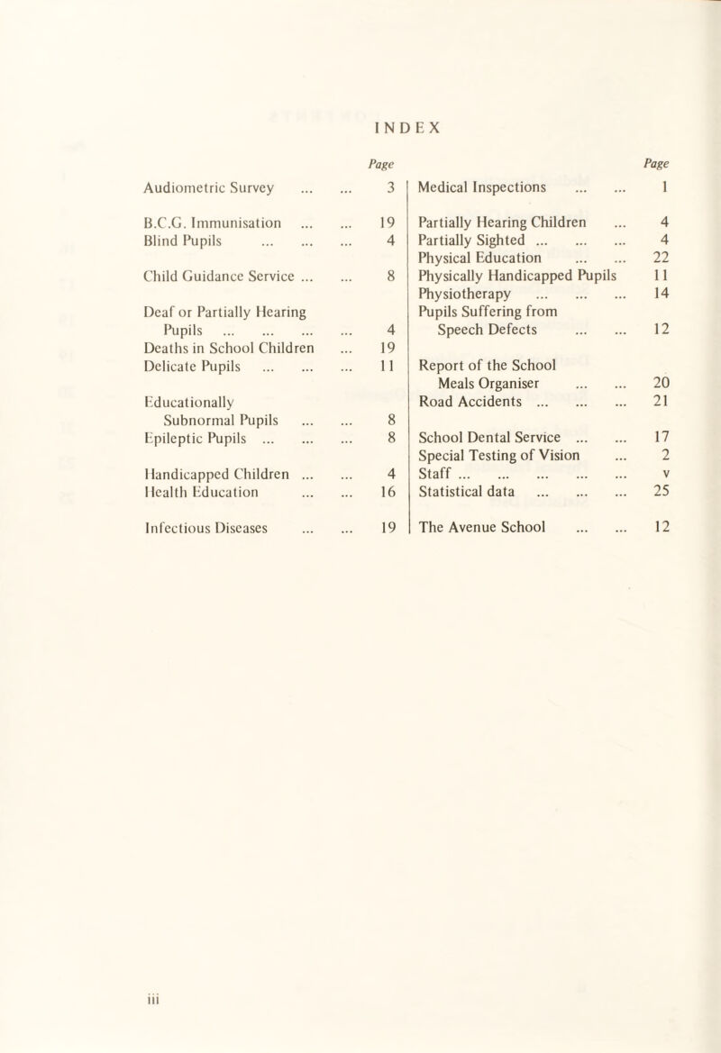 INDEX Page Audiometric Survey . 3 B.C.G. Immunisation . 19 Blind Pupils . 4 Child Guidance Service. 8 Deaf or Partially Hearing Pupils . 4 Deaths in School Children ... 19 Delicate Pupils . 11 Educationally Subnormal Pupils . 8 Epileptic Pupils . 8 Handicapped Children . 4 Health Education . 16 Infectious Diseases . 19 Page Medical Inspections . 1 Partially Hearing Children 4 Partially Sighted. 4 Physical Education . 22 Physically Handicapped Pupils 11 Physiotherapy . 14 Pupils Suffering from Speech Defects . 12 Report of the School Meals Organiser . 20 Road Accidents . 21 School Dental Service . 17 Special Testing of Vision 2 Staff. V Statistical data . 25 The Avenue School . 12