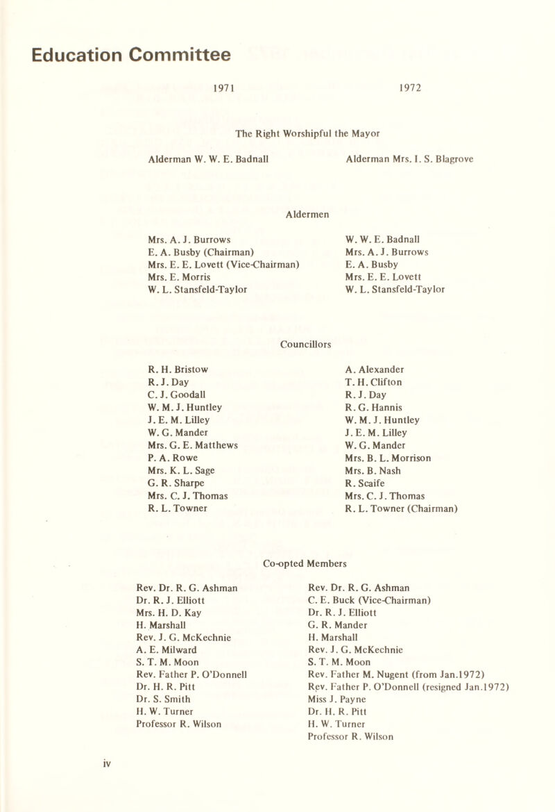 Education Committee 1971 1972 The Right Worshipful the Mayor Alderman W. W. E. Badnall Alderman Mrs. I. S. Blagrove Aldermen Mrs. A. J. Burrows E. A. Busby (Chairman) Mrs. E. E. Lovett (Vice-Chairman) Mrs. E. Morris W. L. Stansfeld-Taylor W.W.E. Badnall Mrs. A. J. Burrows E. A. Busby Mrs. E. E. Lovett W. L. Stansfeld-Taylor Councillors R. H. Bristow R. J. Day C. J. Goodall W.M.J. Huntley J.E. M. Lilley W. G. Mander Mrs. G. E. Matthews P. A. Rowe Mrs. K. L. Sage G. R. Sharpe Mrs. C. J. Thomas R. L. Towner A. Alexander T.H. Clifton R.J.Day R. G. Hannis W.M.J. Huntley J. E. M. Lilley W.G. Mander Mrs. B. L. Morrison Mrs. B. Nash R. Scaife Mrs. C. J. Thomas R. L. Towner (Chairman) Co-opted Members Rev. Dr. R. G. Ashman Dr. R. J. Elliott Mrs. H. D. Kay H. Marshall Rev. J. G. McKechnie A. E. Milward S. T. M. Moon Rev. Father P. O’Donnell Dr. H. R. Pitt Dr. S. Smith H. W. Turner Professor R. Wilson Rev. Dr. R. G. Ashman C. E. Buck (Vice-Chairman) Dr. R.J. Elliott G. R. Mander H. Marshall Rev. J. G. McKechnie S. T. M. Moon Rev. Father M. Nugent (from Jan.1972) Rev. Father P. O’Donnell (resigned Jan.1972) Miss J. Payne Dr. H. R. Pitt H. W. Turner Professor R. Wilson