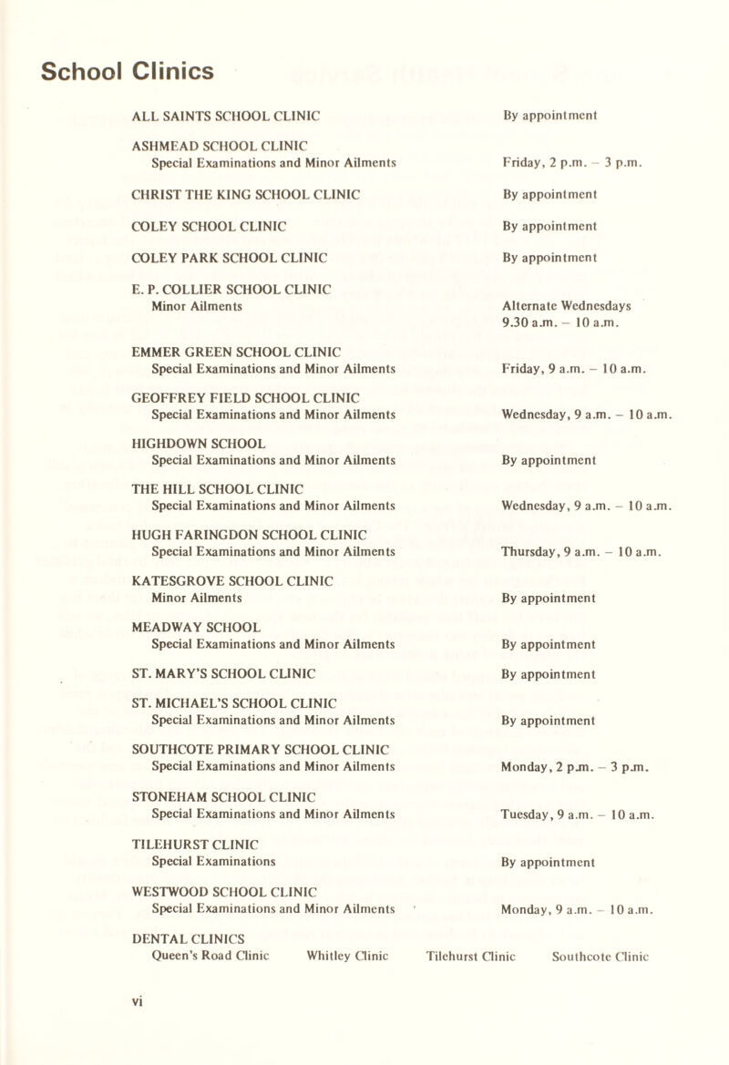 School Clinics ALL SAINTS SCHOOL CLINIC By appointment ASHMEAD SCHOOL CLINIC Special Examinations and Minor Ailments Friday, 2 p.m. - 3 p.m. CHRIST THE KING SCHOOL CLINIC By appointment COLEY SCHOOL CLINIC By appointment COLEY PARK SCHOOL CLINIC By appointment E. P. COLLIER SCHOOL CLINIC Minor Ailments Alternate Wednesdays 9.30 ajn. - 10 a.m. EMMER GREEN SCHOOL CLINIC Special Examinations and Minor Ailments Friday, 9 a.m. - 10 a.m. GEOFFREY FIELD SCHOOL CLINIC Special Examinations and Minor Ailments Wednesday, 9 a.m. - 10 a.m H1GHDOWN SCHOOL Special Examinations and Minor Ailments By appointment THE HILL SCHOOL CLINIC Special Examinations and Minor Ailments Wednesday, 9 a.m. — 10 a.m HUGH FARINGDON SCHOOL CLINIC Special Examinations and Minor Ailments Thursday, 9 a.m. - 10 a.m. KATESGROVE SCHOOL CLINIC Minor Ailments By appointment MEADWAY SCHOOL Special Examinations and Minor Ailments By appointment ST. MARY’S SCHOOL CLINIC By appointment ST. MICHAEL’S SCHOOL CLINIC Special Examinations and Minor Ailments By appointment SOUTHCOTE PRIMARY SCHOOL CLINIC Special Examinations and Minor Ailments Monday, 2 pjn. - 3 pjn. STONEHAM SCHOOL CLINIC Special Examinations and Minor Ailments Tuesday, 9 a.m. - 10 a.m. TILEHURST CLINIC Special Examinations By appointment WESTWOOD SCHOOL CLINIC Special Examinations and Minor Ailments Monday, 9 a.m. - 10 a.m. DENTAL CLINICS Queen’s Road Clinic Whitley Clinic Tilehurst Clinic Southcote Clinic