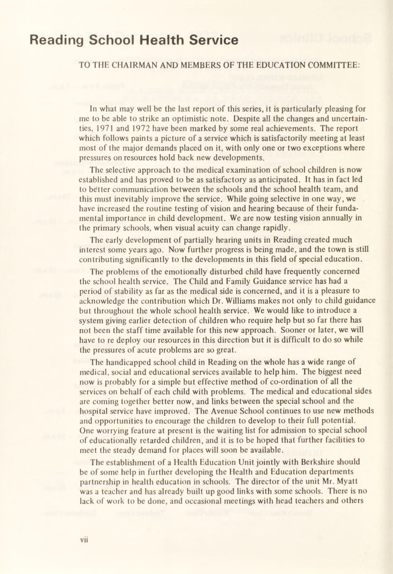 Reading School Health Service TO THE CHAIRMAN AND MEMBERS OF THE EDUCATION COMMITTEE: In what may well be the last report of this series, it is particularly pleasing for me to be able to strike an optimistic note. Despite all the changes and uncertain¬ ties, 1971 and 1972 have been marked by some real achievements. The report which follows paints a picture of a service which is satisfactorily meeting at least most of the major demands placed on it, with only one or two exceptions where pressures on resources hold back new developments. The selective approach to the medical examination of school children is now established and has proved to be as satisfactory as anticipated. It has in fact led to better communication between the schools and the school health team, and this must inevitably improve the service. While going selective in one way, we have increased the routine testing of vision and hearing because of their funda¬ mental importance in child development. We are now testing vision annually in the primary schools, when visual acuity can change rapidly. The early development of partially hearing units in Reading created much interest some years ago. Now further progress is being made, and the town is still contributing significantly to the developments in this field of special education. The problems of the emotionally disturbed child have frequently concerned the school health service. The Child and Family Guidance service has had a period of stability as far as the medical side is concerned, and it is a pleasure to acknowledge the contribution which Dr. Williams makes not only to child guidance but throughout the whole school health service. We would like to introduce a system giving earlier detection of children who require help but so far there has not been the staff time available for this new approach. Sooner or later, we will have to re deploy our resources in this direction but it is difficult to do so while the pressures of acute problems are so great. The handicapped school child in Reading on the whole has a wide range of medical, social and educational services available to help him. The biggest need now is probably for a simple but effective method of co-ordination of all the services on behalf of each child with problems. The medical and educational sides are coming together better now, and links between the special school and the hospital service have improved. The Avenue School continues to use new methods and opportunities to encourage the children to develop to their full potential. One worrying feature at present is the waiting list for admission to special school of educationally retarded children, and it is to be hoped that further facilities to meet the steady demand for places will soon be available. The establishment of a Health Education Unit jointly with Berkshire should be of some help in further developing the Health and Education departments partnership in health education in schools. The director of the unit Mr. Myatt was a teacher and has already built up good links with some schools. There is no lack of work to be done, and occasional meetings with head teachers and others