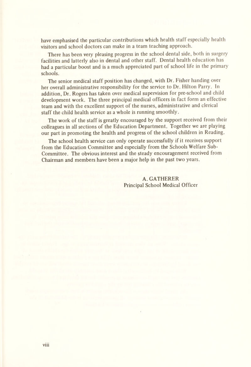 have emphasised the particular contributions which health staff especially health visitors and school doctors can make in a team teaching approach. There has been very pleasing progress in the school dental side, both in surgery facilities and latterly also in dental and other staff. Dental health education has had a particular boost and is a much appreciated part of school life in the primary schools. The senior medical staff position has changed, with Dr. Fisher handing over her overall administrative responsibility for the service to Dr. Hilton Parry. In addition, Dr. Rogers has taken over medical supervision for pre-school and child development work. The three principal medical officers in fact form an effective team and with the excellent support of the nurses, administrative and clerical staff the child health service as a whole is running smoothly. The work of the staff is greatly encouraged by the support received from their colleagues in all sections of the Education Department. Together we are playing our part in promoting the health and progress of the school children in Reading. The school health service can only operate successfully if it receives support from the Education Committee and especially from the Schools Welfare Sub- Committee. The obvious interest and the steady encouragement received from Chairman and members have been a major help in the past two years. A. GATHERER Principal School Medical Officer