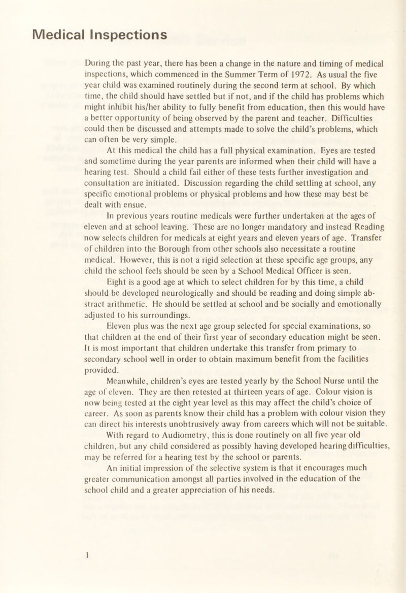 Medical Inspections During the past year, there has been a change in the nature and timing of medical inspections, which commenced in the Summer Term of 1972. As usual the five year child was examined routinely during the second term at school. By which time, the child should have settled but if not, and if the child has problems which might inhibit his/her ability to fully benefit from education, then this would have a better opportunity of being observed by the parent and teacher. Difficulties could then be discussed and attempts made to solve the child’s problems, which can often be very simple. At this medical the child has a full physical examination. Eyes are tested and sometime during the year parents are informed when their child will have a hearing test. Should a child fail either of these tests further investigation and consultation are initiated. Discussion regarding the child settling at school, any specific emotional problems or physical problems and how these may best be dealt with ensue. In previous years routine medicals were further undertaken at the ages of eleven and at school leaving. These are no longer mandatory and instead Reading now selects children for medicals at eight years and eleven years of age. Transfer of children into the Borough from other schools also necessitate a routine medical. I lowever, this is not a rigid selection at these specific age groups, any child the school feels should be seen by a School Medical Officer is seen. Eight is a good age at which to select children for by this time, a child should be developed neurologically and should be reading and doing simple ab¬ stract arithmetic. He should be settled at school and be socially and emotionally adjusted to his surroundings. Eleven plus was the next age group selected for special examinations, so that children at the end of their first year of secondary education might be seen. It is most important that children undertake this transfer from primary to secondary school well in order to obtain maximum benefit from the facilities provided. Meanwhile, children’s eyes are tested yearly by the School Nurse until the age of eleven. They are then retested at thirteen years of age. Colour vision is now being tested at the eight year level as this may affect the child’s choice of career. As soon as parents know their child has a problem with colour vision they can direct his interests unobtrusively away from careers which will not be suitable. With regard to Audiometry, this is done routinely on all five year old children, but any child considered as possibly having developed hearing difficulties, may be referred for a hearing test by the school or parents. An initial impression of the selective system is that it encourages much greater communication amongst all parties involved in the education of the school child and a greater appreciation of his needs.