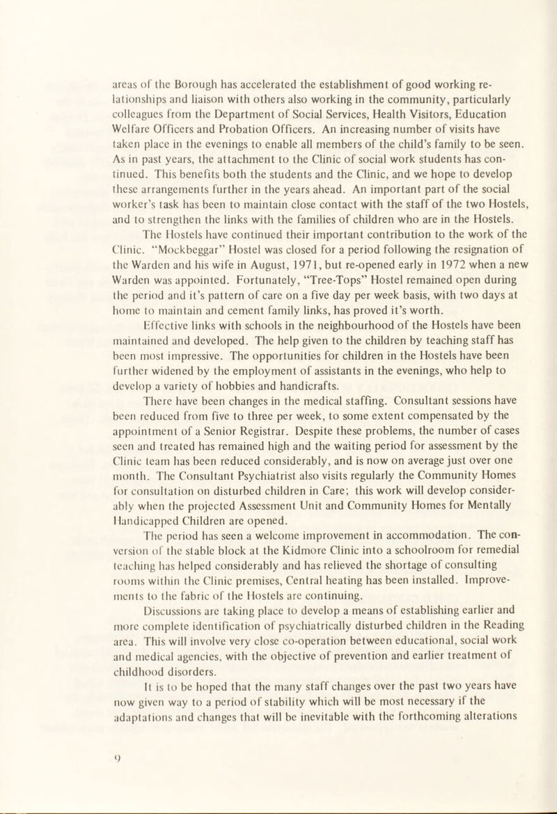 areas of the Borough has accelerated the establishment of good working re¬ lationships and liaison with others also working in the community, particularly colleagues from the Department of Social Services, Health Visitors, Education Welfare Officers and Probation Officers. An increasing number of visits have taken place in the evenings to enable all members of the child’s family to be seen. As in past years, the attachment to the Clinic of social work students has con¬ tinued. This benefits both the students and the Clinic, and we hope to develop these arrangements further in the years ahead. An important part of the social worker’s task has been to maintain close contact with the staff of the two Hostels, and to strengthen the links with the families of children who are in the Hostels. The Hostels have continued their important contribution to the work of the Clinic. “Mockbcggar” Hostel was closed for a period following the resignation of the Warden and his wife in August, 1971, but re-opened early in 1972 when a new Warden was appointed. Fortunately, “Tree-Tops” Hostel remained open during the period and it’s pattern of care on a five day per week basis, with two days at home to maintain and cement family links, has proved it’s worth. Effective links with schools in the neighbourhood of the Hostels have been maintained and developed. The help given to the children by teaching staff has been most impressive. The opportunities for children in the Hostels have been further widened by the employment of assistants in the evenings, who help to develop a variety of hobbies and handicrafts. There have been changes in the medical staffing. Consultant sessions have been reduced from five to three per week, to some extent compensated by the appointment of a Senior Registrar. Despite these problems, the number of cases seen and treated has remained high and the waiting period for assessment by the Clinic team has been reduced considerably, and is now on average just over one month. The Consultant Psychiatrist also visits regularly the Community Homes for consultation on disturbed children in Care; this work will develop consider¬ ably when the projected Assessment Unit and Community Homes for Mentally Handicapped Children are opened. The period has seen a welcome improvement in accommodation. The con¬ version of the stable block at the Kidmore Clinic into a schoolroom for remedial teaching has helped considerably and has relieved the shortage of consulting rooms within the Clinic premises, Central heating has been installed. Improve¬ ments to the fabric of the Hostels are continuing. Discussions are taking place to develop a means of establishing earlier and more complete identification of psychiatrically disturbed children in the Reading area. This will involve very close co-operation between educational, social work and medical agencies, with the objective of prevention and earlier treatment of childhood disorders. It is to be hoped that the many staff changes over the past two years have now given way to a period of stability which will be most necessary if the adaptations and changes that will be inevitable with the forthcoming alterations