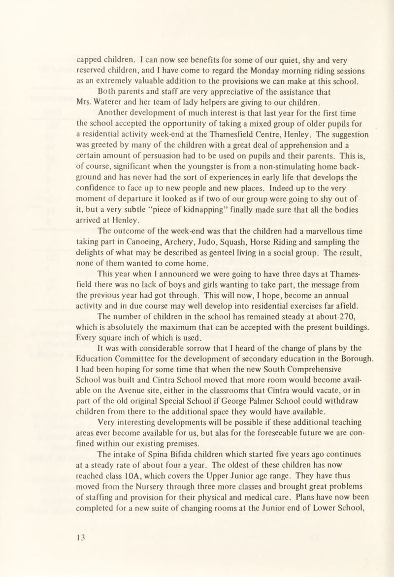 capped children. I can now see benefits for some of our quiet, shy and very reserved children, and 1 have come to regard the Monday morning riding sessions as an extremely valuable addition to the provisions we can make at this school. Both parents and staff are very appreciative of the assistance that Mrs. Waterer and her team of lady helpers are giving to our children. Another development of much interest is that last year for the first time the school accepted the opportunity of taking a mixed group of older pupils for a residential activity week-end at the Thamesfield Centre, Henley. The suggestion was greeted by many of the children with a great deal of apprehension and a certain amount of persuasion had to be used on pupils and their parents. This is, of course, significant when the youngster is from a non-stimulating home back¬ ground and has never had the sort of experiences in early life that develops the confidence to face up to new people and new places. Indeed up to the very moment of departure it looked as if two of our group were going to shy out of it, but a very subtle “piece of kidnapping” finally made sure that all the bodies arrived at Henley. The outcome of the week-end was that the children had a marvellous time taking part in Canoeing, Archery, Judo, Squash, Horse Riding and sampling the delights of what may be described as genteel living in a social group. The result, none of them wanted to come home. This year when I announced we were going to have three days at Thames¬ field there was no lack of boys and girls wanting to take part, the message from the previous year had got through. This will now, I hope, become an annual activity and in due course may well develop into residential exercises far afield. The number of children in the school has remained steady at about 270, which is absolutely the maximum that can be accepted with the present buildings. Every square inch of which is used. It was with considerable sorrow that I heard of the change of plans by the Education Committee for the development of secondary education in the Borough. 1 had been hoping for some time that when the new South Comprehensive School was built and Cintra School moved that more room would become avail¬ able on the Avenue site, either in the classrooms that Cintra would vacate, or in part of the old original Special School if George Palmer School could withdraw children from there to the additional space they would have available. Very interesting developments will be possible if these additional teaching areas ever become available for us, but alas for the foreseeable future we are con¬ fined within our existing premises. The intake of Spina Bifida children which started five years ago continues at a steady rate of about four a year. The oldest of these children has now reached class 10A, which covers the Upper Junior age range. They have thus moved from the Nursery through three more classes and brought great problems of staffing and provision for their physical and medical care. Plans have now been completed for a new suite of changing rooms at the Junior end of Lower School,