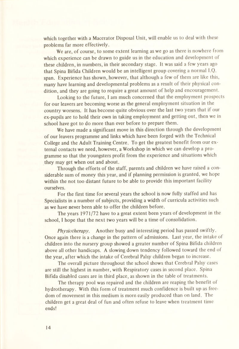 which together with a Macerator Disposal Unit, will enable us to deal with these problems far more effectively. We are, of course, to some extent learning as we go as there is nowhere from which experience can be drawn to guide us in the education and development of these children, in numbers, in their secondary stage. It was said a few years ago that Spina Bifida Children would be an intelligent group covering a normal I.Q. span. Experience has shown, however, that although a few of them are like this, many have learning and developmental problems as a result of their physical con¬ dition, and they are going to require a great amount of help and encouragement. Looking to the future, I am much concerned that the employment prospects for our leavers are becoming worse as the general employment situation in the country worsens. It has become quite obvious over the last two years that if our ex-pupils are to hold their own in taking employment and getting out, then we in school have got to do more than ever before to prepare them. We have made a significant move in this direction through the development of our leavers programme and links which have been forged with the Technical College and the Adult Training Centre. To get the greatest benefit from our ex¬ ternal contacts we need, however, a Workshop in which we can develop a pro¬ gramme so that the youngsters profit from the experience and situations which they may get when out and about. Through the efforts of the staff, parents and children we have raised a con¬ siderable sum of money this year, and if planning permission is granted, we hope within the not too distant future to be able to provide this important facility ourselves. For the first time for several years the school is now fully staffed and has Specialists in a number of subjects, providing a width of curricula activities such as we have never been able to offer the children before. The years 1971/72 have to a great extent been years of development in the school, I hope that the next two years will be a time of consolidation. Physiotherapy. Another busy and interesting period has passed swiftly. Once again there is a change in the pattern of admissions. Last year, the intake of children into the nursery group showed a greater number of Spina Bifida children above all other handicaps. A slowing down tendency followed toward the end of the year, after which the intake of Cerebral Palsy children began to increase. The overall picture throughout the school shows that Cerebral Palsy cases are still the highest in number, with Respiratory cases in second place. Spina Bifida disabled cases are in third place, as shown in the table of treatments. The therapy pool was repaired and the children are reaping the benefit of hydrotherapy. With this form of treatment much confidence is built up as free¬ dom of movement in this medium is more easily produced than on land. The children get a great deal of fun and often refuse to leave when treatment time ends!