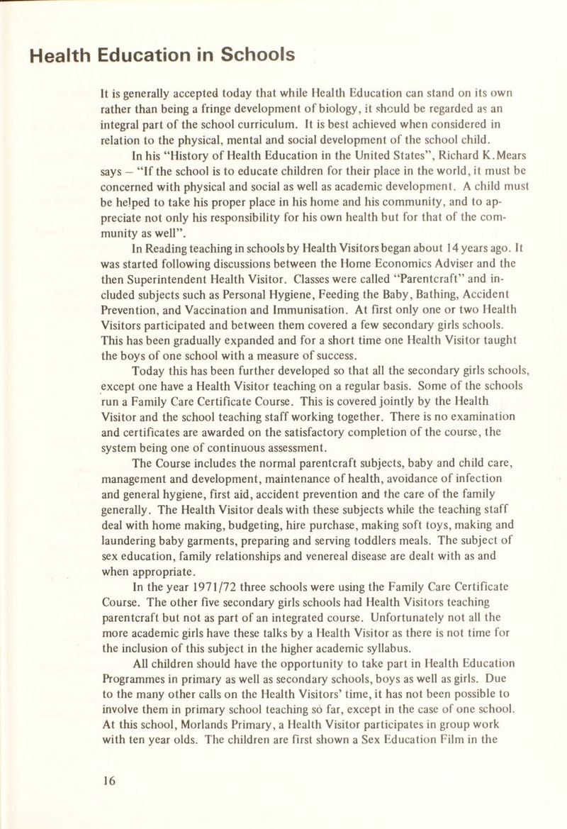 Health Education in Schools It is generally accepted today that while Health Education can stand on its own rather than being a fringe development of biology, it should be regarded as an integral part of the school curriculum. It is best achieved when considered in relation to the physical, mental and social development of the school child. In his “History of Health Education in the United States”, Richard K.Mears says — “If the school is to educate children for their place in the world, it must be concerned with physical and social as well as academic development. A child must be helped to take his proper place in his home and his community, and to ap¬ preciate not only his responsibility for his own health but for that of the com¬ munity as well”. In Reading teaching in schools by Health Visitors began about 14 years ago. It was started following discussions between the Home Economics Adviser and the then Superintendent Health Visitor. Classes were called “Parentcraft” and in¬ cluded subjects such as Personal Hygiene, Feeding the Baby, Bathing, Accident Prevention, and Vaccination and Immunisation. At first only one or two Health Visitors participated and between them covered a few secondary girls schools. This has been gradually expanded and for a short time one Health Visitor taught the boys of one school with a measure of success. Today this has been further developed so that all the secondary girls schools, except one have a Health Visitor teaching on a regular basis. Some of the schools run a Family Care Certificate Course. This is covered jointly by the Health Visitor and the school teaching staff working together. There is no examination and certificates are awarded on the satisfactory completion of the course, the system being one of continuous assessment. The Course includes the normal parentcraft subjects, baby and child care, management and development, maintenance of health, avoidance of infection and general hygiene, first aid, accident prevention and the care of the family generally. The Health Visitor deals with these subjects while the teaching staff deal with home making, budgeting, hire purchase, making soft toys, making and laundering baby garments, preparing and serving toddlers meals. The subject of sex education, family relationships and venereal disease are dealt with as and when appropriate. In the year 1971/72 three schools were using the Family Care Certificate Course. The other five secondary girls schools had Health Visitors teaching parentcraft but not as part of an integrated course. Unfortunately not all the more academic girls have these talks by a Health Visitor as there is not time for the inclusion of this subject in the higher academic syllabus. All children should have the opportunity to take part in Health Education Programmes in primary as well as secondary schools, boys as well as girls. Due to the many other calls on the Health Visitors’ time, it has not been possible to involve them in primary school teaching so far, except in the case of one school. At this school, Morlands Primary, a Health Visitor participates in group work with ten year olds. The children are first shown a Sex Education Film in the