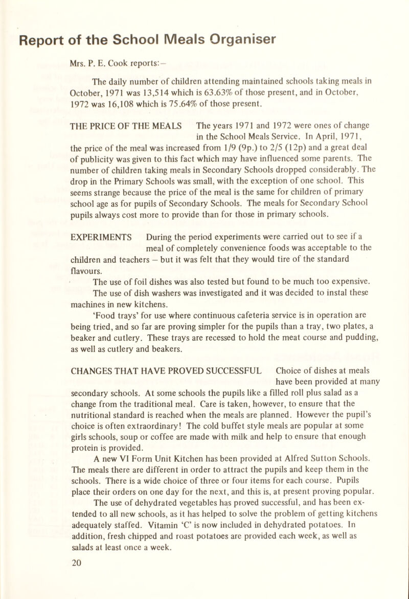 Report of the School Meals Organiser Mrs. P. E. Cook reports: — The daily number of children attending maintained schools taking meals in October, 1971 was 13,514 which is 63.63% of those present, and in October, 1972 was 16,108 which is 75.64% of those present. THE PRICE OF THE MEALS The years 1971 and 1972 were ones of change in the School Meals Service. In April, 1971, the price of the meal was increased from 1/9 (9p.) to 2/5 (12p) and a great deal of publicity was given to this fact which may have influenced some parents. The number of children taking meals in Secondary Schools dropped considerably. The drop in the Primary Schools was small, with the exception of one school. This seems strange because the price of the meal is the same for children of primary school age as for pupils of Secondary Schools. The meals for Secondary School pupils always cost more to provide than for those in primary schools. EXPERIMENTS During the period experiments were carried out to see if a meal of completely convenience foods was acceptable to the children and teachers — but it was felt that they would tire of the standard flavours. The use of foil dishes was also tested but found to be much too expensive. The use of dish washers was investigated and it was decided to instal these machines in new kitchens. ‘Food trays’ for use where continuous cafeteria service is in operation are being tried, and so far are proving simpler for the pupils than a tray, two plates, a beaker and cutlery. These trays are recessed to hold the meat course and pudding, as well as cutlery and beakers. CHANGES THAT HAVE PROVED SUCCESSFUL Choice of dishes at meals have been provided at many secondary schools. At some schools the pupils like a Filled roll plus salad as a change from the traditional meal. Care is taken, however, to ensure that the nutritional standard is reached when the meals are planned. However the pupil’s choice is often extraordinary! The cold buffet style meals are popular at some girls schools, soup or coffee are made with milk and help to ensure that enough protein is provided. A new VI Form Unit Kitchen has been provided at Alfred Sutton Schools. The meals there are different in order to attract the pupils and keep them in the schools. There is a wide choice of three or four items for each course. Pupils place their orders on one day for the next, and this is, at present proving popular. The use of dehydrated vegetables has proved successful, and has been ex¬ tended to all new schools, as it has helped to solve the problem of getting kitchens adequately staffed. Vitamin ‘C’ is now included in dehydrated potatoes. In addition, fresh chipped and roast potatoes are provided each week, as well as salads at least once a week.