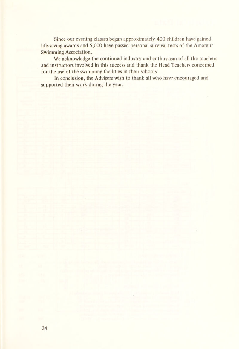 Since our evening classes began approximately 400 children have gained life-saving awards and 5,000 have passed personal survival tests of the Amateur Swimming Association. We acknowledge the continued industry and enthusiasm of all the teachers and instructors involved in this success and thank the Head Teachers concerned for the use of the swimming facilities in their schools. In conclusion, the Advisers wish to thank all who have encouraged and supported their work during the year.