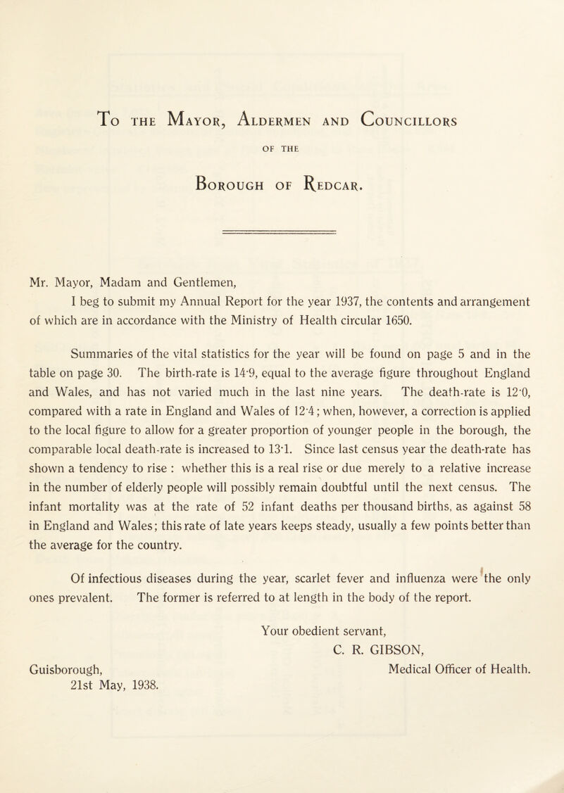 To the Mayor, Aldermen and Councillors OF THE Borough of Redcar. Mr. Mayor, Madam and Gentlemen, I beg to submit my Annual Report for the year 1937, the contents and arrangement of which are in accordance with the Ministry of Health circular 1650. Summaries of the vital statistics for the year will be found on page 5 and in the table on page 30. The birth-rate is 14*9, equal to the average figure throughout England and Wales, and has not varied much in the last nine years. The death-rate is 12*0, compared with a rate in England and Wales of 12*4; when, however, a correction is applied to the local figure to allow for a greater proportion of younger people in the borough, the comparable local death-rate is increased to 134. Since last census year the death-rate has shown a tendency to rise : whether this is a real rise or due merely to a relative increase in the number of elderly people will possibly remain doubtful until the next census. The infant mortality was at the rate of 52 infant deaths per thousand births, as against 58 in England and Wales; this rate of late years keeps steady, usually a few points better than the average for the country. Of infectious diseases during the year, scarlet fever and influenza were the only ones prevalent. The former is referred to at length in the body of the report. Your obedient servant, C. R. GIBSON, Medical Officer of Health. Guisborough, 21st May, 1938.