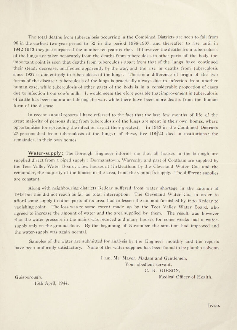 90 in the earliest two-year period to 52 in the period 1936-1937, and thereafter to rise until in 1942-1943 they just surpassed the number ten years earlier. If however the deaths from tuberculosis of the lungs are taken separately from the deaths from tuberculosis in other parts of the body the important point is seen that deaths from tuberculosis apart from that of the lungs have continued their steady decrease, unaffected apparently by the war, and the rise in deaths from tuberculosis since 1937 is due entirely to tuberculosis of the lungs. There is a difference of origin of the two forms of the disease : tuberculosis of the lungs is practically always due to infection from another human case, while tuberculosis of other parts of the body is in a considerable proportion of cases due to infection from cow’s milk. It would seem therefore possible that improvement in tuberculosis of cattle has been maintained during the war, while there have been more deaths from the human form of the disease. In recent annual reports I have referred to the fact that the last few months of life of the great majority of persons dying from tuberculosis of the lungs are spent in their own homes, where opportunities for spreading the infection are at their greatest. In 1943 in the Combined Districts 27 persons died from tuberculosis of the lungs: of these, five (18i%) died in institutions: the remainder, in their own homes. Water-supply: The Borough Engineer informs me that all houses in the borough are supplied direct from a piped supply ; Dormanstown, Warrenby and part of Coatham are supplied by the Tees Valley Water Board, a few houses at Kirkleatham by the Cleveland Water Co., and the remainder, the majority of the houses in the area, from the Council’s supply. The different supplies are constant. Along with neighbouring districts Redcar suffered from water shortage in the autumn of 1943 but this did not reach as far as total interruption. The Cleveland Water Co., in order to afford some supply to other parts of its area, had to lessen the amount furnished by it to Redcar to vanishing point. The loss was to some extent made up by the Tees Valley Water Board, who agreed to increase the amount of water and the area supplied by them. The result was however that the water pressure in the mains was reduced and many houses for some weeks had a water- supply only on the ground floor. By the beginning of November the situation had improved and the water-supply was again normal. Samples of the water are submitted for analysis by the Engineer monthly and the reports have been uniformly satisfactory. None of the water-supplies has been found to be plumbo-solvent. I am, Mr. Mayor, Madam and Gentlemen, Your obedient servant, C. R. GIBSON, Medical Officer of Health. Guisborough, 15th April, 1944. P.T.O.